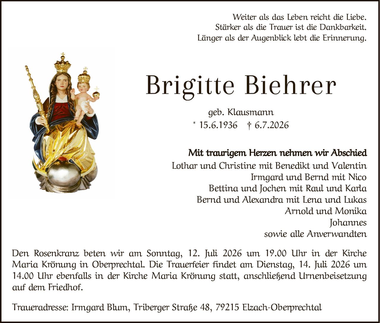 <p>Weiter als das Leben reicht die Liebe.<br />Stärker als die Trauer ist die Dankbarkeit.<br />Länger als der Augenblick lebt die Erinnerung.</p>

<p><strong>Brigitte Biehrer</strong><br />geb. Klausmann<br />* 15.6.1936 † 6.7.2026</p>

<p><i>Mit traurigem Herzen nehmen wir Abschied</i></p>

<p>Lothar und Christine mit Benedikt und Valentin<br />Irmgard und Bernd mit Nico<br />Bettina und Jochen mit Raul und Karla<br />Bernd und Alexandra mit Lena und Lukas<br />Arnold und Monika<br />Johannes<br />sowie alle Anverwandten</p>

<p>Den Rosenkranz beten wir am Sonntag, 12. Juli 2026 um 19.00 Uhr in der Kirche Maria Krönung in Oberprechtal. Die Trauerfeier findet am Dienstag, 14. Juli 2026 um 14.00 Uhr ebenfalls in der Kirche Maria Krönung statt, anschließend Urnenbeisetzung auf dem Friedhof.</p>

<p>Traueradresse: Irmgard Blum, Tiberger Straße 48, 79215 Elzach-Oberprechtal</p>