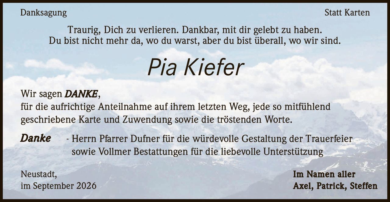 <p><strong>Danksagung – Statt Karten</strong></p>

<p>Traurig, Dich zu verlieren. Dankbar, mit dir gelebt zu haben.<br>Du bist nicht mehr da, wo du warst, aber du bist überall, wo wir sind.</p>

<p>Wir sagen <strong>DANKE</strong>,<br>für die aufrichtige Anteilnahme auf ihrem letzten Weg, jede so mitfühlend geschriebene Karte und Zuwendung sowie die tröstenden Worte.</p>

<p><strong>Danke</strong> – Herrn Pfarrer Dufner für die würdevolle Gestaltung der Trauerfeier sowie Vollmer Bestattungen für die liebevolle Unterstützung</p>

<p>Neustadt,<br>im September 2026</p>

<p>Im Namen aller<br><strong>Axel, Patrick, Steffen</strong></p>
