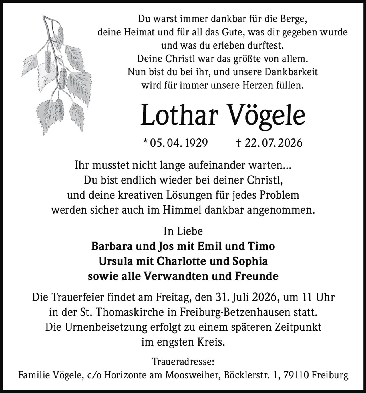 <p>Du warst immer dankbar für die Berge, deine Heimat und für all das Gute, was dir gegeben wurde und was du erleben durftest. Deine Christl war das größte von allem. Nun bist du bei ihr, und unsere Dankbarkeit wird für immer unsere Herzen füllen.</p>

<p><strong>Lothar Vögele</strong><br>
* 05. 04. 1929 † 22. 07. 2026</p>

<p>Ihr musstet nicht lange aufeinander warten... Du bist endlich wieder bei deiner Christl, und deine kreativen Lösungen für jedes Problem werden sicher auch im Himmel dankbar angenommen.</p>

<p><i>In Liebe</i><br>
<strong>Barbara und Jos mit Emil und Timo<br>
Ursula mit Charlotte und Sophia<br>
sowie alle Verwandten und Freunde</strong></p>

<p>Die Trauerfeier findet am Freitag, den 31. Juli 2026, um 11 Uhr in der St. Thomaskirche in Freiburg-Betzenhausen statt. Die Urnenbeisetzung erfolgt zu einem späteren Zeitpunkt im engsten Kreis.</p>

<p><strong>Traueradresse:</strong><br>
Familie Vögele, c/o Horizonte am Moosweiher, Böcklerstr. 1, 79110 Freiburg</p>