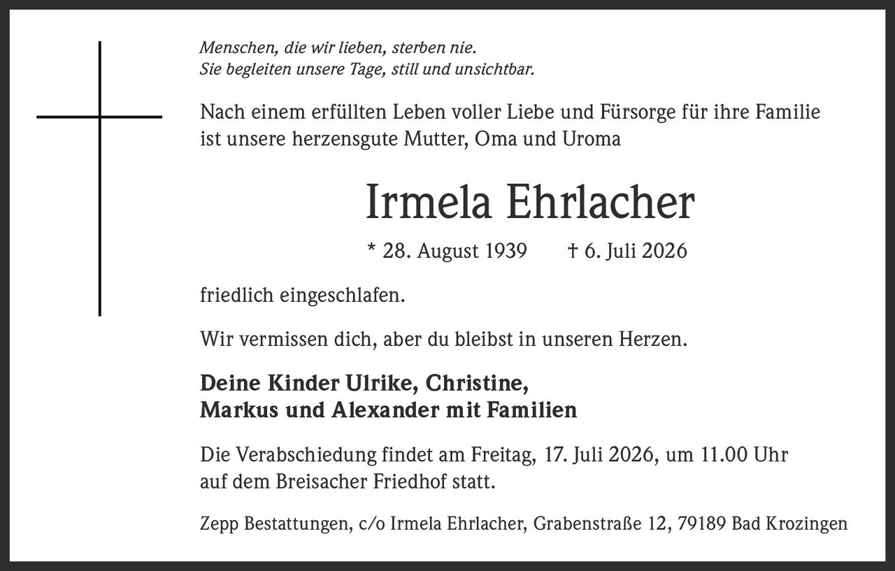 <i>Menschen, die wir lieben, sterben nie.<br>Sie begleiten unsere Tage, still und unsichtbar.</i><br><br>Nach einem erfüllten Leben voller Liebe und Fürsorge für ihre Familie ist unsere herzensgute Mutter, Oma und Uroma<br><br><strong>Irmela Ehrlacher</strong><br>* 28. August 1939  † 6. Juli 2026<br><br>friedlich eingeschlafen.<br><br>Wir vermissen dich, aber du bleibst in unseren Herzen.<br><br><strong>Deine Kinder Ulrike, Christine,<br>Markus und Alexander mit Familien</strong><br><br>Die Verabschiedung findet am Freitag, 17. Juli 2026, um 11.00 Uhr auf dem Breisacher Friedhof statt.<br><br>Zepp Bestattungen, c/o Irmela Ehrlacher, Grabenstraße 12, 79189 Bad Krozingen