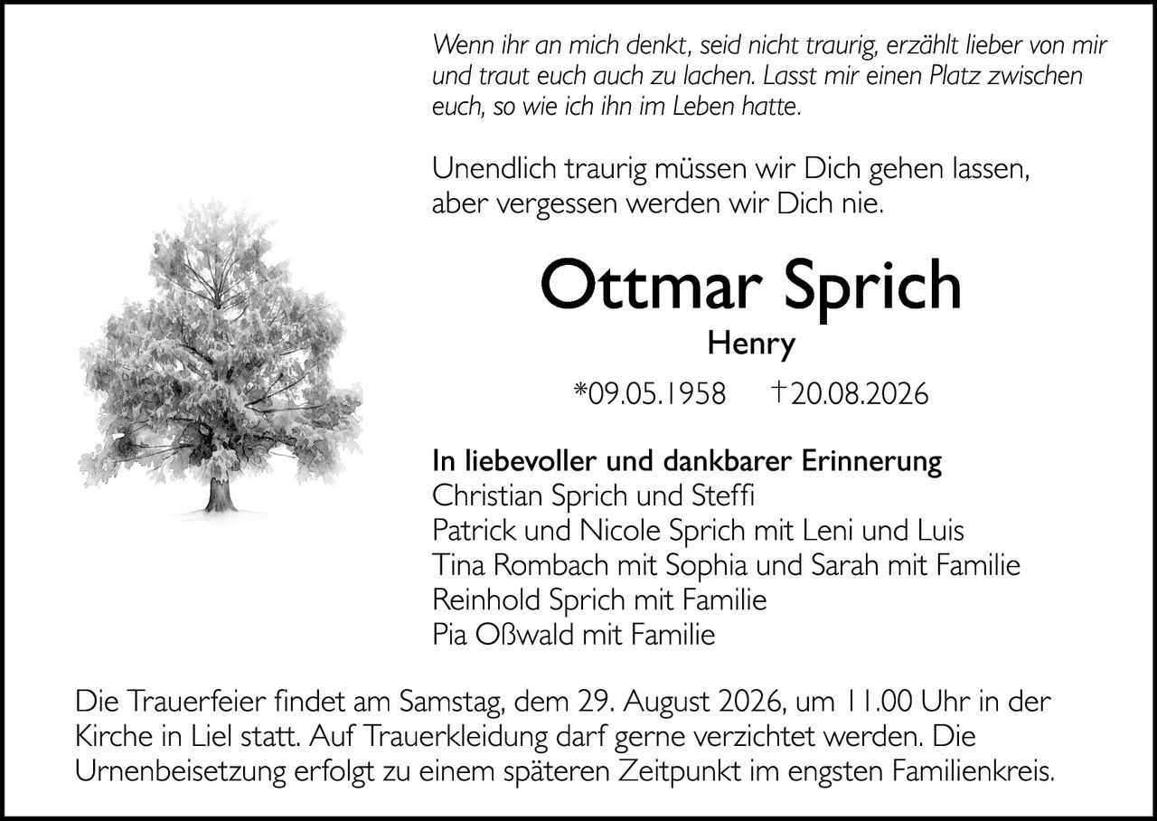 <p><i>Wenn ihr an mich denkt, seid nicht traurig, erzählt lieber von mir und traut euch auch zu lachen. Lasst mir einen Platz zwischen euch, so wie ich ihn im Leben hatte.</i></p>

<p>Unendlich traurig müssen wir Dich gehen lassen, aber vergessen werden wir Dich nie.</p>

<p><strong>Ottmar Sprich Henry</strong><br/>
*09.05.1958 †20.08.2026</p>

<p><strong>In liebevoller und dankbarer Erinnerung</strong><br/>
Christian Sprich und Steffi<br/>
Patrick und Nicole Sprich mit Leni und Luis<br/>
Tina Rombach mit Sophia und Sarah mit Familie<br/>
Reinhold Sprich mit Familie<br/>
Pia Oßwald mit Familie</p>

<p>Die Trauerfeier findet am Samstag, dem 29. August 2026, um 11.00 Uhr in der Kirche in Liel statt. Auf Trauerkleidung darf gerne verzichtet werden. Die Urnenbeisetzung erfolgt zu einem späteren Zeitpunkt im engsten Familienkreis.</p>