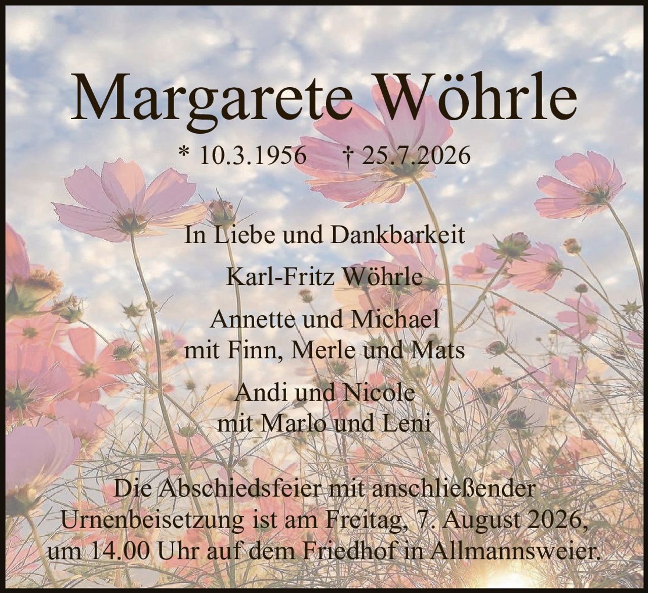 <p><strong>Margarete Wöhrle</strong></p><p>* 10.3.1956<br>† 25.7.2026</p><p><strong>In Liebe und Dankbarkeit</strong></p><p>Karl-Fritz Wöhrle</p><p>Annette und Michael<br>mit Finn, Merle und Mats</p><p>Andi und Nicole<br>mit Marlo und Leni</p><p>Die Abschiedsfeier mit anschließender Urnenbeisetzung ist am Freitag, 7. August 2026, um 14.00 Uhr auf dem Friedhof in Allmannsweier.</p>