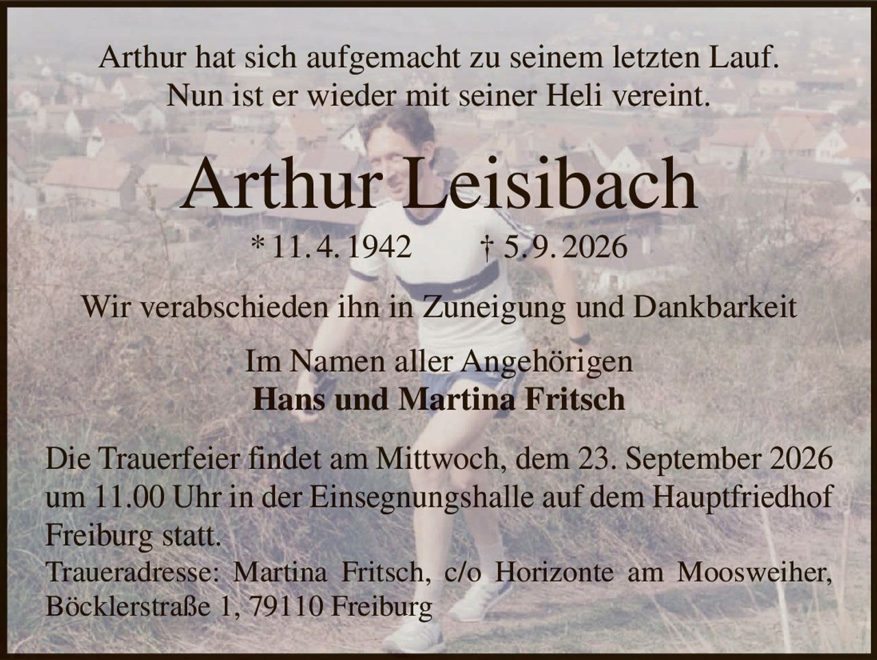<p>Arthur hat sich aufgemacht zu seinem letzten Lauf.<br>Nun ist er wieder mit seiner Heli vereint.</p>

<p><strong>Arthur Leisibach</strong><br>* 11. 4. 1942 † 5. 9. 2026</p>

<p>Wir verabschieden ihn in Zuneigung und Dankbarkeit</p>

<p>Im Namen aller Angehörigen<br><strong>Hans und Martina Fritsch</strong></p>

<p>Die Trauerfeier findet am Mittwoch, dem 23. September 2026<br>um 11.00 Uhr in der Einsegnungshalle auf dem Hauptfriedhof<br>Freiburg statt.</p>

<p>Traueradresse: Martina Fritsch, c/o Horizonte am Moosweiher,<br>Böcklerstraße 1, 79110 Freiburg</p>