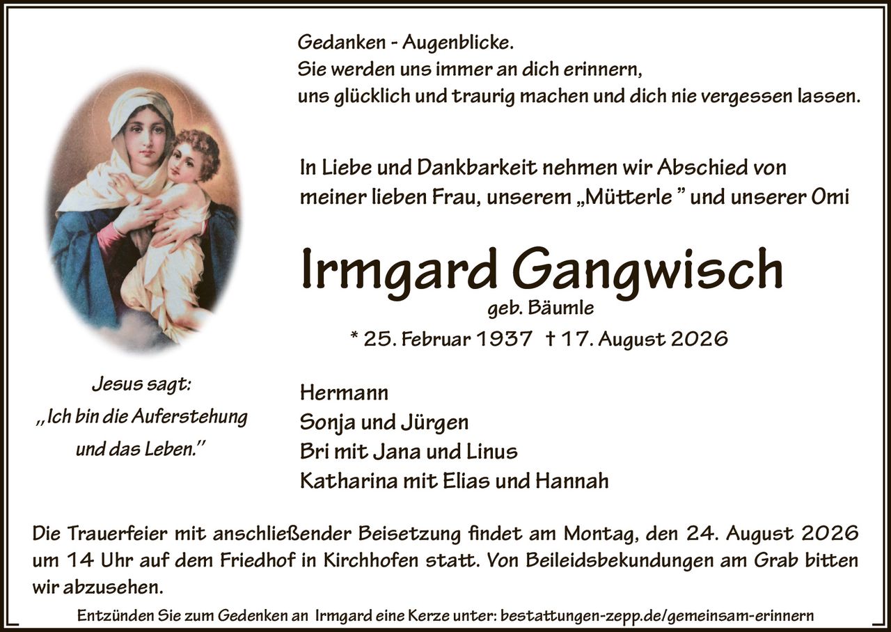 <p><strong>Jesus sagt:</strong></p>
<p><i>Ich bin die Auferstehung und das Leben.</i></p>
<p><strong>Gedanken - Augenblicke.</strong></p>
<p><i>Sie werden uns immer an dich erinnern, uns glücklich und traurig machen und dich nie vergessen lassen.</i></p>
<p><strong>In Liebe und Dankbarkeit nehmen wir Abschied von meiner lieben Frau, unserem „Mütterle" und unserer Omi</strong></p>
<p><strong>Irmgard Gangwisch</strong><br>geb. Bäumle<br>* 25. Februar 1937 † 17. August 2026</p>
<p>Hermann<br>Sonja und Jürgen<br>Bri mit Jana und Linus<br>Katharina mit Elias und Hannah</p>
<p>Die Trauerfeier mit anschließender Beisetzung findet am Montag, den 24. August 2026 um 14 Uhr auf dem Friedhof in Kirchhofen statt. Von Beileidsbekundungen am Grab bitten wir abzusehen.</p>
<p>Entzünden Sie zum Gedenken an Irmgard eine Kerze unter: bestattungen-zepp.de/gemeinsam-erinnern</p>