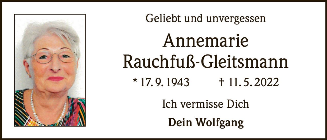 <p><strong>Geliebt und unvergessen</strong></p><p><strong>Annemarie<br/>Rauchfuß-Gleitsmann</strong></p><p>* 17. 9. 1943 † 11. 5. 2022</p><p>Ich vermisse Dich<br/>Dein Wolfgang</p>