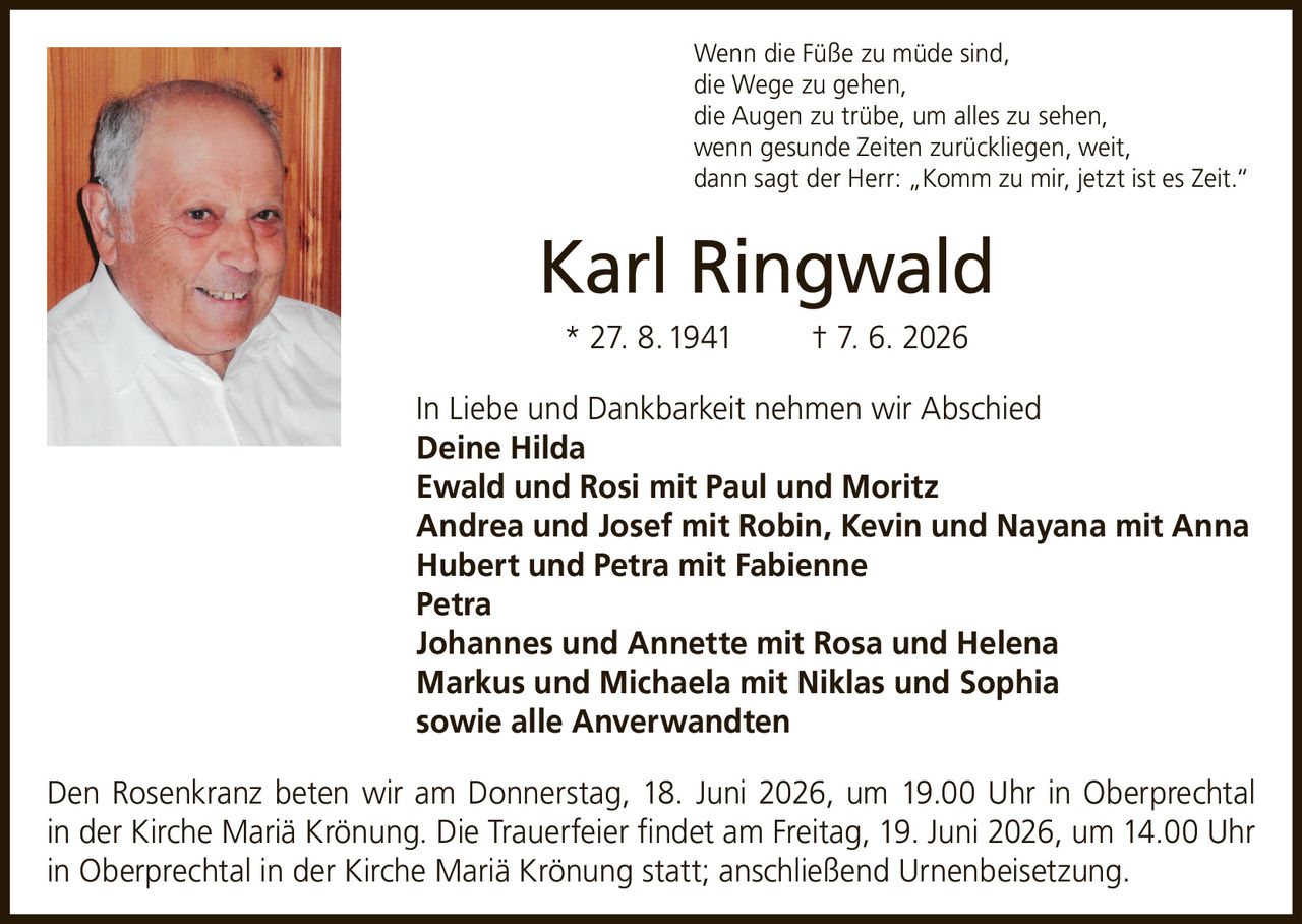 <p>Wenn die Füße zu müde sind,<br>die Wege zu gehen,<br>die Augen zu trübe, um alles zu sehen,<br>wenn gesunde Zeiten zurückliegen, weit,<br>dann sagt der Herr: „Komm zu mir, jetzt ist es Zeit."</p>

<p><strong>Karl Ringwald</strong><br>* 27. 8. 1941 † 7. 6. 2026</p>

<p>In Liebe und Dankbarkeit nehmen wir Abschied</p>

<p><strong>Deine Hilda</strong><br><strong>Ewald und Rosi mit Paul und Moritz</strong><br><strong>Andrea und Josef mit Robin, Kevin und Nayana mit Anna</strong><br><strong>Hubert und Petra mit Fabienne</strong><br><strong>Petra</strong><br><strong>Johannes und Annette mit Rosa und Helena</strong><br><strong>Markus und Michaela mit Niklas und Sophia</strong><br>sowie alle Anverwandten</p>

<p>Den Rosenkranz beten wir am Donnerstag, 18. Juni 2026, um 19.00 Uhr in Oberprechtal in der Kirche Mariä Krönung. Die Trauerfeier findet am Freitag, 19. Juni 2026, um 14.00 Uhr in Oberprechtal in der Kirche Mariä Krönung statt; anschließend Urnenbeisetzung.</p>