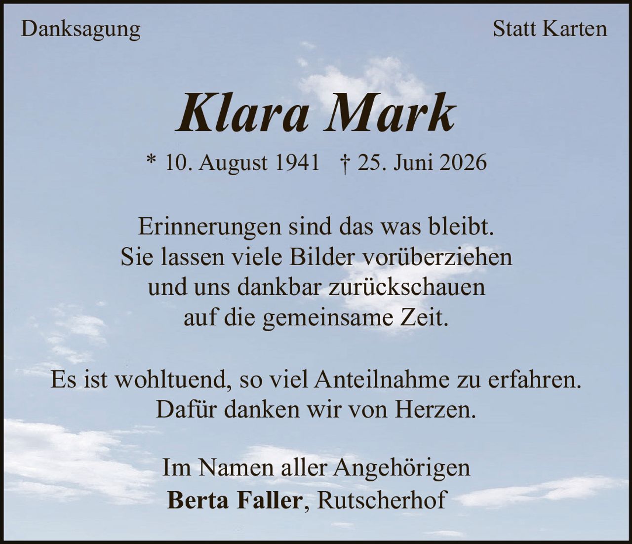 <p>Erinnerungen sind das was bleibt.</p>
<p>Sie lassen viele Bilder vorüberziehen</p>
<p>und uns dankbar zurückschauen</p>
<p>auf die gemeinsame Zeit.</p>
<p><strong>Klara Mark</strong></p>
<p>* 10. August 1941 † 25. Juni 2026</p>
<p>Erinnerungen sind das was bleibt.<br>Sie lassen viele Bilder vorüberziehen<br>und uns dankbar zurückschauen<br>auf die gemeinsame Zeit.</p>
<p>Es ist wohltuend, so viel Anteilnahme zu erfahren.<br>Dafür danken wir von Herzen.</p>
<p>Im Namen aller Angehörigen<br><strong>Berta Faller, Rutscherhof</strong></p>