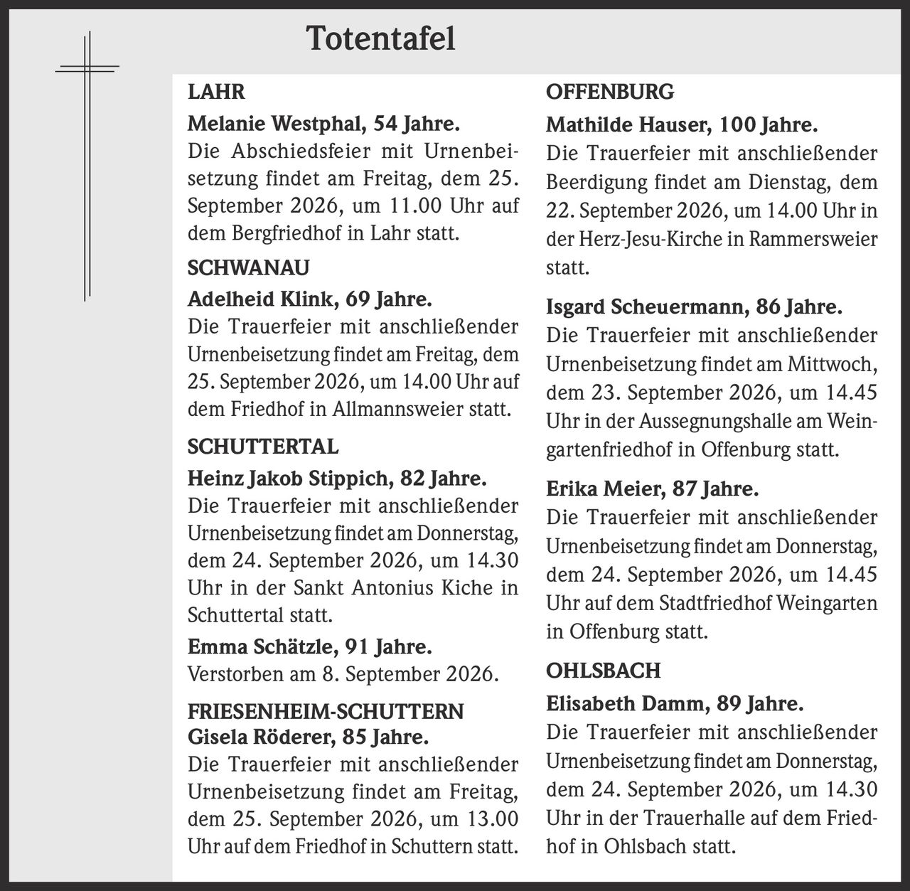 <p><strong>LAHR</strong></p>
<p><strong>Melanie Westphal, 54 Jahre.</strong><br />
Die Abschiedsfeier mit Urnenbeisetzung findet am Freitag, dem 25. September 2026, um 11.00 Uhr auf dem Bergfriedhof in Lahr statt.</p>

<p><strong>SCHWANAU</strong></p>
<p><strong>Adelheid Klink, 69 Jahre.</strong><br />
Die Trauerfeier mit anschließender Urnenbeisetzung findet am Freitag, dem 25. September 2026, um 14.00 Uhr auf dem Friedhof in Allmannsweier statt.</p>

<p><strong>SCHUTTERTAL</strong></p>
<p><strong>Heinz Jakob Stippich, 82 Jahre.</strong><br />
Die Trauerfeier mit anschließender Urnenbeisetzung findet am Donnerstag, dem 24. September 2026, um 14.30 Uhr in der Sankt Antonius Kiche in Schuttertal statt.</p>

<p><strong>Emma Schätzle, 91 Jahre.</strong><br />
Verstorben am 8. September 2026.</p>

<p><strong>FRIESENHEIM-SCHUTTERN</strong></p>
<p><strong>Gisela Röderer, 85 Jahre.</strong><br />
Die Trauerfeier mit anschließender Urnenbeisetzung findet am Freitag, dem 25. September 2026, um 13.00 Uhr auf dem Friedhof in Schuttern statt.</p>

<p><strong>OFFENBURG</strong></p>
<p><strong>Mathilde Hauser, 100 Jahre.</strong><br />
Die Trauerfeier mit anschließender Beerdigung findet am Dienstag, dem 22. September 2026, um 14.00 Uhr in der Herz-Jesu-Kirche in Rammersweier statt.</p>

<p><strong>Isgard Scheuermann, 86 Jahre.</strong><br />
Die Trauerfeier mit anschließender Urnenbeisetzung findet am Mittwoch, dem 23. September 2026, um 14.45 Uhr in der Aussegnungshalle am Weingartenfriedhof in Offenburg statt.</p>

<p><strong>Erika Meier, 87 Jahre.</strong><br />
Die Trauerfeier mit anschließender Urnenbeisetzung findet am Donnerstag, dem 24. September 2026, um 14.45 Uhr auf dem Stadtfriedhof Weingarten in Offenburg statt.</p>

<p><strong>OHLSBACH</strong></p>
<p><strong>Elisabeth Damm, 89 Jahre.</strong><br />
Die Trauerfeier mit anschließender Urnenbeisetzung findet am Donnerstag, dem 24. September 2026, um 14.30 Uhr in der Trauerhalle auf dem Friedhof in Ohlsbach statt.</p>