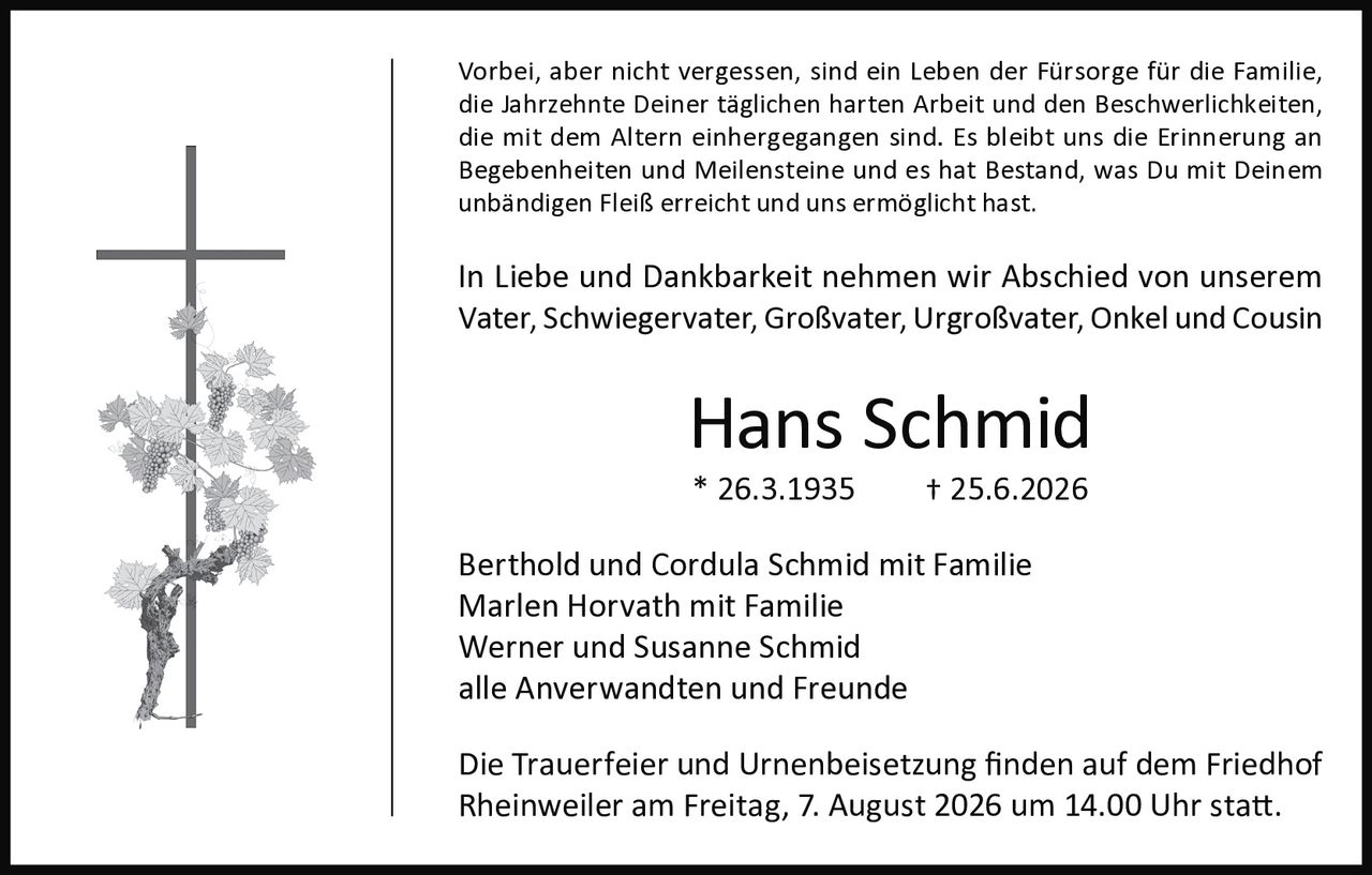 <p>Vorbei, aber nicht vergessen, sind ein Leben der Fürsorge für die Familie, die Jahrzehnte Deiner täglichen harten Arbeit und den Beschwerlichkeiten, die mit dem Altern einhergegangen sind. Es bleibt uns die Erinnerung an Begebenheiten und Meilensteine und es hat Bestand, was Du mit Deinem unbändigen Fleiß erreicht und uns ermöglicht hast.</p>

<p>In Liebe und Dankbarkeit nehmen wir Abschied von unserem Vater, Schwiegervater, Großvater, Urgroßvater, Onkel und Cousin</p>

<p><strong>Hans Schmid</strong><br>* 26.3.1935 † 25.6.2026</p>

<p>Berthold und Cordula Schmid mit Familie<br>Marlen Horvath mit Familie<br>Werner und Susanne Schmid<br>alle Anverwandten und Freunde</p>

<p>Die Trauerfeier und Urnenbeisetzung finden auf dem Friedhof Rheinweiler am Freitag, 7. August 2026 um 14.00 Uhr statt.</p>