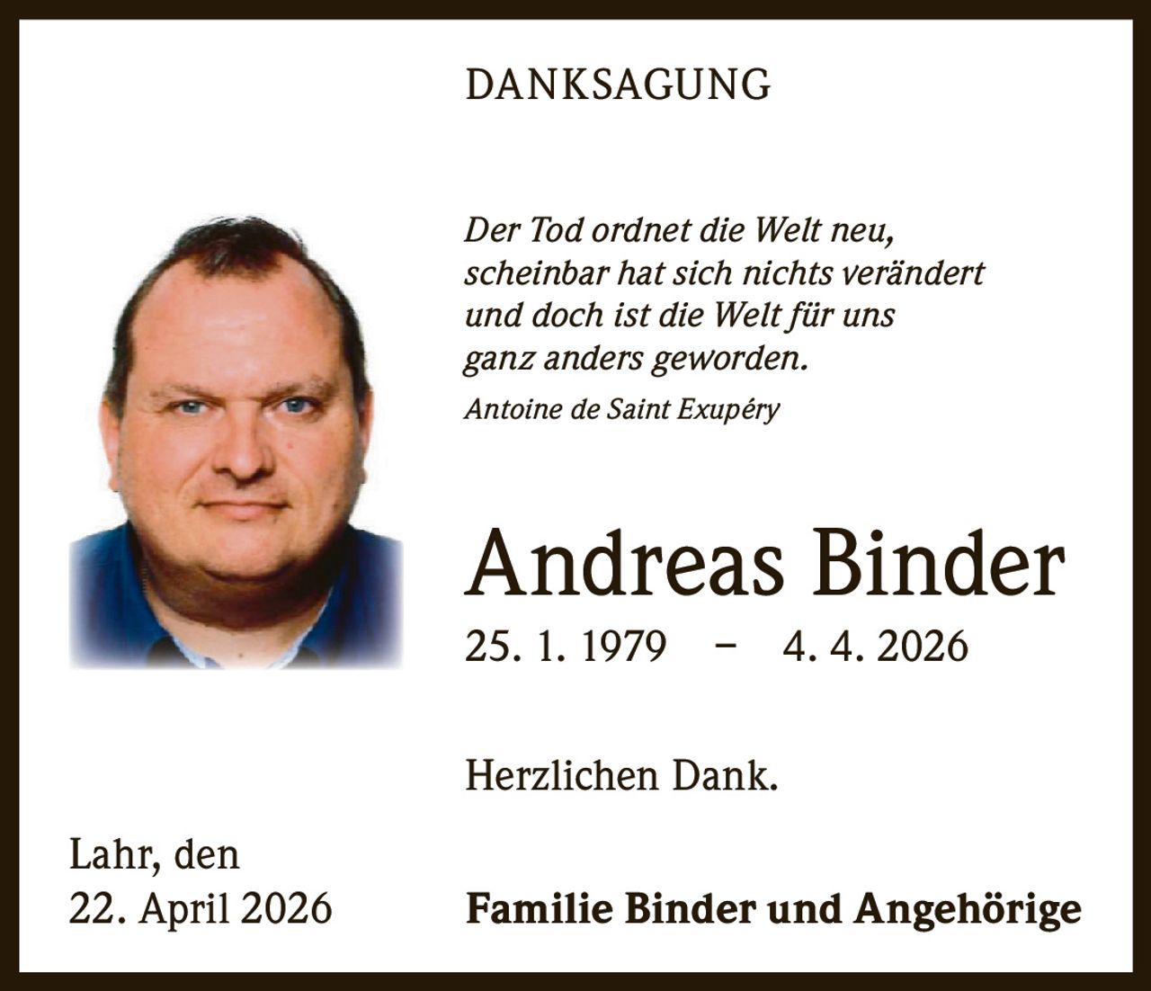 DANKSAGUNG
Der Tod ordnet die Welt neu,
scheinbar hat sich nichts verändert
und doch ist die Welt für uns
ganz anders geworden.
Antoine de Saint Exupéry

Andreas Binder
25. 1. 1979 –

4. 4. 2026

Herzlichen Dank.
Lahr, den
22. April 2026

Familie Binder und Angehörige