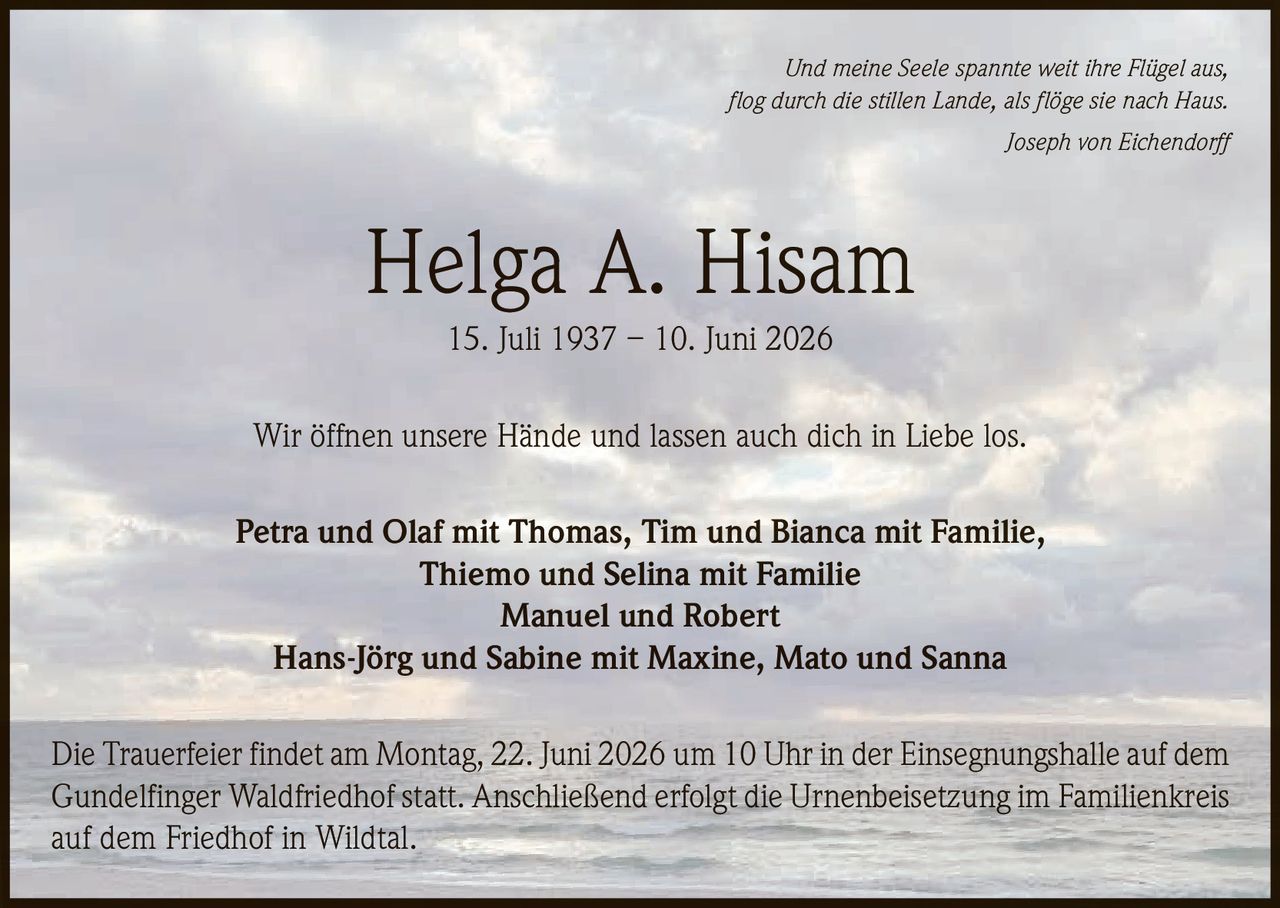 <p><i>Und meine Seele spannte weit ihre Flügel aus,<br/>flog durch die stillen Lande, als flöge sie nach Haus.<br/>Joseph von Eichendorff</i></p>

<p><strong>Helga A. Hisam</strong><br/>15. Juli 1937 – 10. Juni 2026</p>

<p>Wir öffnen unsere Hände und lassen auch dich in Liebe los.</p>

<p>Petra und Olaf mit Thomas, Tim und Bianca mit Familie,<br/>Thiemo und Selina mit Familie<br/>Manuel und Robert<br/>Hans-Jörg und Sabine mit Maxine, Mato und Sanna</p>

<p>Die Trauerfeier findet am Montag, 22. Juni 2026 um 10 Uhr in der Einsegnungshalle auf dem Gundelfinger Waldfriedhof statt. Anschließend erfolgt die Urnenbeisetzung im Familienkreis auf dem Friedhof in Wildtal.</p>