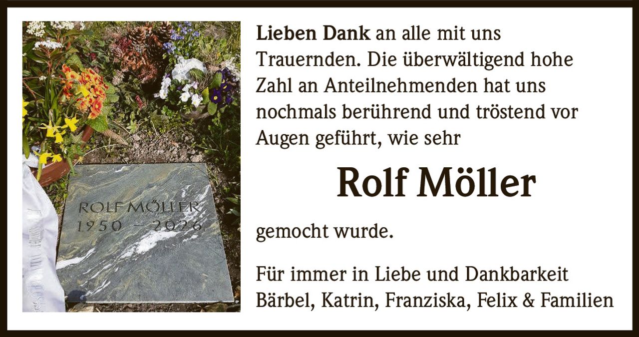 Lieben Dank an alle mit uns
Trauernden. Die überwältigend hohe
Zahl an Anteilnehmenden hat uns
nochmals berührend und tröstend vor
Augen geführt, wie sehr

Rolf Möller
gemocht wurde.
Für immer in Liebe und Dankbarkeit
Bärbel, Katrin, Franziska, Felix & Familien