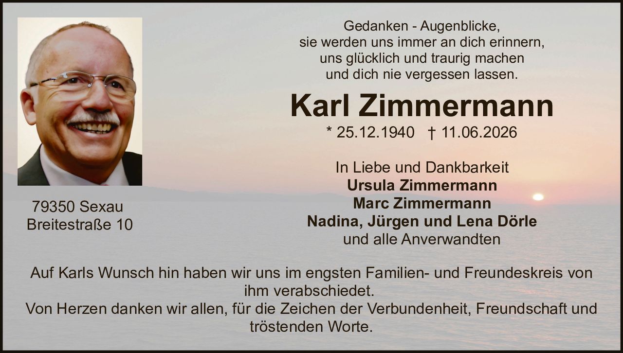<p>Gedanken - Augenblicke,<br>sie werden uns immer an dich erinnern,<br>uns glücklich und traurig machen<br>und dich nie vergessen lassen.</p>

<p><strong>Karl Zimmermann</strong><br>* 25.12.1940 † 11.06.2026</p>

<p>In Liebe und Dankbarkeit<br><strong>Ursula Zimmermann</strong><br><strong>Marc Zimmermann</strong><br><strong>Nadina, Jürgen und Lena Dörle</strong><br>und alle Anverwandten</p>

<p>Auf Karls Wunsch hin haben wir uns im engsten Familien- und Freundeskreis von ihm verabschiedet.</p>

<p>Von Herzen danken wir allen, für die Zeichen der Verbundenheit, Freundschaft und tröstenden Worte.</p>