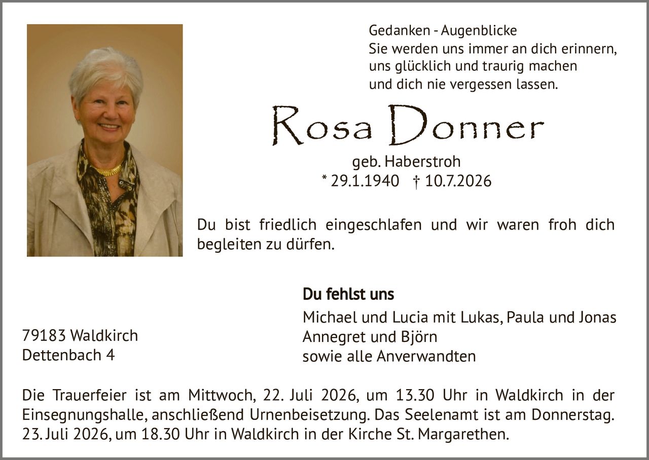 <p><strong>Gedanken - Augenblicke</strong></p>
<p>Sie werden uns immer an dich erinnern,<br>uns glücklich und traurig machen<br>und dich nie vergessen lassen.</p>
<p>Du bist friedlich eingeschlafen und wir waren froh dich begleiten zu dürfen.</p>
<p><strong>Du fehlst uns</strong><br>Michael und Lucia mit Lukas, Paula und Jonas<br>Annegret und Björn<br>sowie alle Anverwandten</p>
<p>Die Trauerfeier ist am Mittwoch, 22. Juli 2026, um 13.30 Uhr in Waldkirch in der Einsegnungshalle, anschließend Urnenbeisetzung. Das Seelenamt ist am Donnerstag, 23. Juli 2026, um 18.30 Uhr in Waldkirch in der Kirche St. Margarethen.</p>
<p>79183 Waldkirch<br>Dettenbach 4</p>