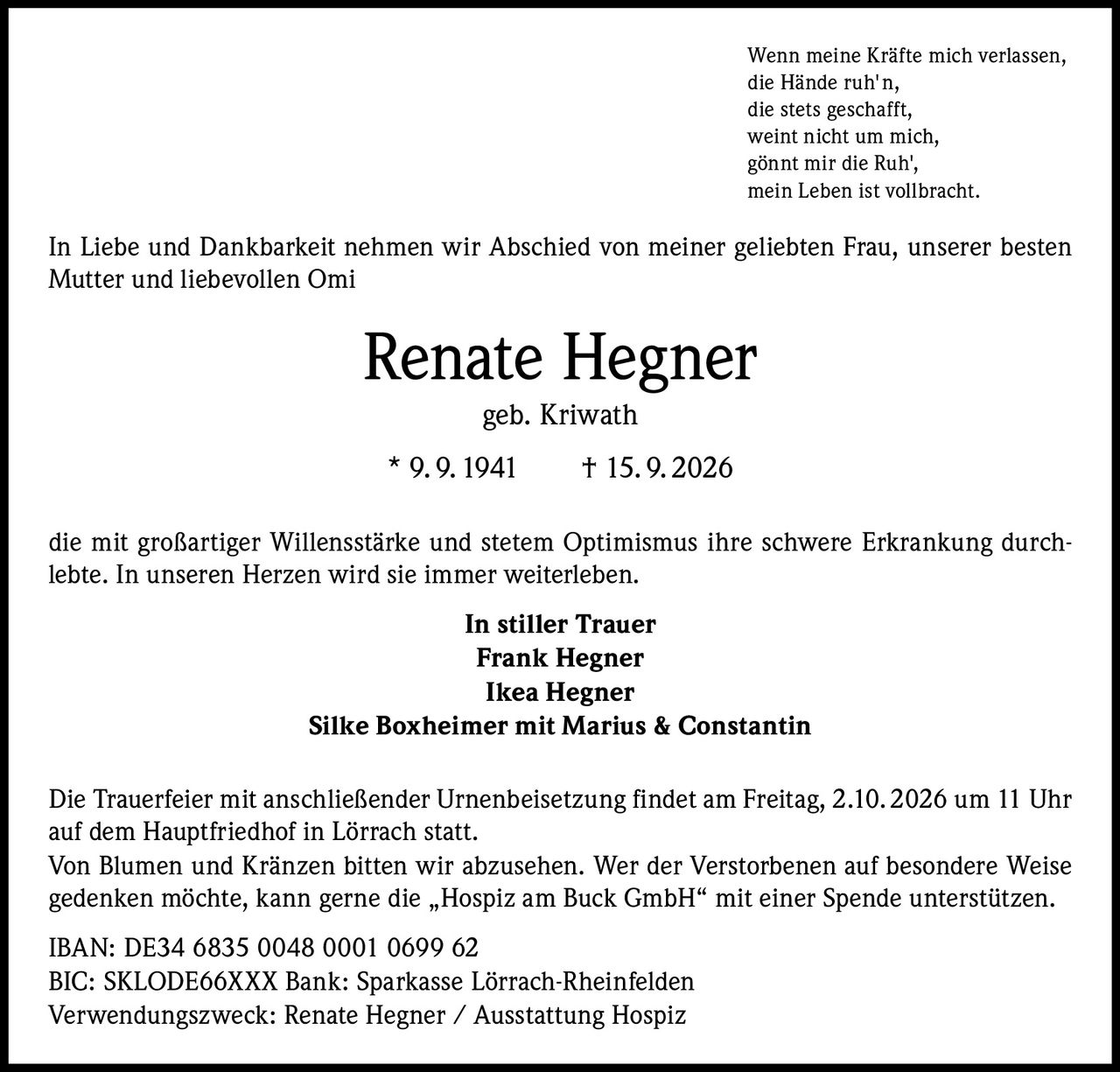 <p><i>Wenn meine Kräfte mich verlassen,<br/>die Hände ruh'n,<br/>die stets geschafft,<br/>weint nicht um mich,<br/>gönnt mir die Ruh',<br/>mein Leben ist vollbracht.</i></p><p>In Liebe und Dankbarkeit nehmen wir Abschied von meiner geliebten Frau, unserer besten Mutter und liebevollen Omi</p><p><strong>Renate Hegner geb. Kriwath</strong><br/>* 9.9.1941 † 15.9.2026</p><p>die mit großartiger Willensstärke und stetem Optimismus ihre schwere Erkrankung durchlebte. In unseren Herzen wird sie immer weiterleben.</p><p><strong>In stiller Trauer</strong><br/>Frank Hegner<br/>Ikea Hegner<br/>Silke Boxheimer mit Marius & Constantin</p><p>Die Trauerfeier mit anschließender Urnenbeisetzung findet am Freitag, 2.10.2026 um 11 Uhr auf dem Hauptfriedhof in Lörrach statt.</p><p>Von Blumen und Kränzen bitten wir abzusehen. Wer der Verstorbenen auf besondere Weise gedenken möchte, kann gerne die „Hospiz am Buck GmbH" mit einer Spende unterstützen.</p><p>IBAN: DE34 6835 0048 0001 0699 62<br/>BIC: SKLODE66XXX Bank: Sparkasse Lörrach-Rheinfelden<br/>Verwendungszweck: Renate Hegner / Ausstattung Hospiz</p>