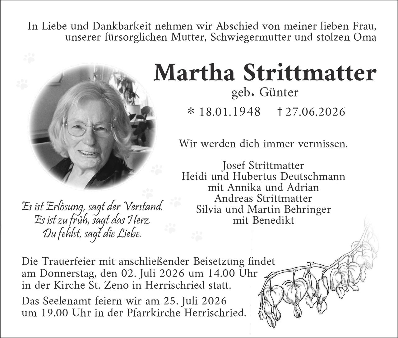 <p>In Liebe und Dankbarkeit nehmen wir Abschied von meiner lieben Frau, unserer fürsorglichen Mutter, Schwiegermutter und stolzen Oma</p>

<p><strong>Martha Strittmatter</strong><br>geb. Günter</p>

<p>* 18.01.1948     † 27.06.2026</p>

<p>Wir werden dich immer vermissen.</p>

<p>Josef Strittmatter<br>Heidi und Hubertus Deutschmann<br>mit Annika und Adrian<br>Andreas Strittmatter<br>Silvia und Martin Behringer<br>mit Benedikt</p>

<p><i>Es ist Erlösung, sagt der Verstand.<br>Es ist zu früh, sagt das Herz.<br>Du fehlst, sagt die Liebe.</i></p>

<p>Die Trauerfeier mit anschließender Beisetzung findet am Donnerstag, den 02. Juli 2026 um 14.00 Uhr in der Kirche St. Zeno in Herrischried statt.</p>

<p>Das Seelenamt feiern wir am 25. Juli 2026 um 19.00 Uhr in der Pfarrkirche Herrischried.</p>
