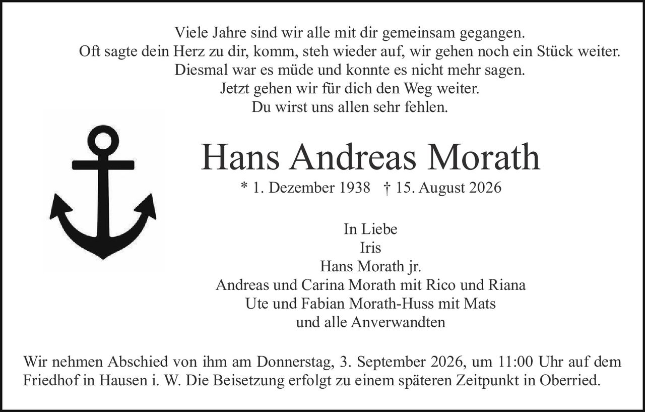 <p>Viele Jahre sind wir alle mit dir gemeinsam gegangen.<br>Oft sagte dein Herz zu dir, komm, steh wieder auf, wir gehen noch ein Stück weiter.<br>Diesmal war es müde und konnte es nicht mehr sagen.<br>Jetzt gehen wir für dich den Weg weiter.<br>Du wirst uns allen sehr fehlen.</p><p><strong>Hans Andreas Morath</strong><br>* 1. Dezember 1938 † 15. August 2026</p><p>In Liebe<br>Iris<br>Hans Morath jr.<br>Andreas und Carina Morath mit Rico und Riana<br>Ute und Fabian Morath-Huss mit Mats<br>und alle Anverwandten</p><p>Wir nehmen Abschied von ihm am Donnerstag, 3. September 2026, um 11:00 Uhr auf dem Friedhof in Hausen i. W. Die Beisetzung erfolgt zu einem späteren Zeitpunkt in Oberried.</p>