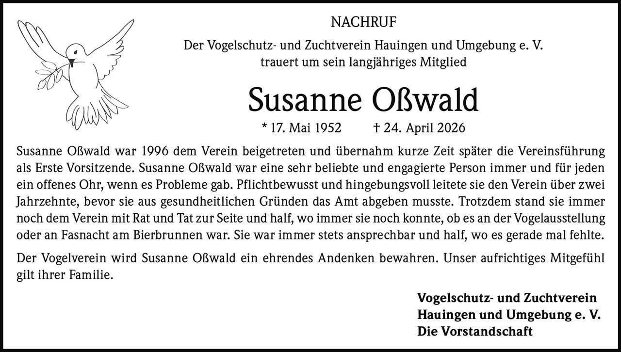 <p><strong>NACHRUF</strong></p>

<p>Der Vogelschutz- und Zuchtverein Hauingen und Umgebung e. V. trauert um sein langjähriges Mitglied</p>

<p><strong>Susanne Oßwald</strong><br>
* 17. Mai 1952 † 24. April 2026</p>

<p>Susanne Oßwald war 1996 dem Verein beigetreten und übernahm kurze Zeit später die Vereinsführung als Erste Vorsitzende. Susanne Oßwald war eine sehr beliebte und engagierte Person immer und für jeden ein offenes Ohr, wenn es Probleme gab. Pflichtbewusst und hingebungsvoll leitete sie den Verein über zwei Jahrzehnte, bevor sie aus gesundheitlichen Gründen das Amt abgeben musste. Trotzdem stand sie immer noch dem Verein mit Rat und Tat zur Seite und half, wo immer sie noch konnte, ob es an der Vogelausstellung oder an Fasnacht am Bierbrunnen war. Sie war immer stets ansprechbar und half, wo es gerade mal fehlte.</p>

<p>Der Vogelverein wird Susanne Oßwald ein ehrendes Andenken bewahren. Unser aufrichtiges Mitgefühl gilt ihrer Familie.</p>

<p><strong>Vogelschutz- und Zuchtverein<br>
Hauingen und Umgebung e. V.<br>
Die Vorstandschaft</strong></p>