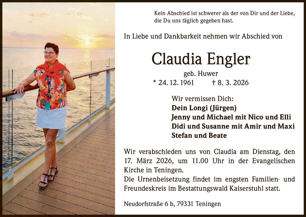 Kein Abschied ist schwerer als der von Dir und der Liebe,
die Du uns täglich gegeben hast.

In Liebe und Dankbarkeit nehmen wir Abschied von

Claudia Engler
geb. Huwer
* 24. 12. 1961
† 8. 3. 2026
Wir vermissen Dich:
Dein Longi (Jürgen)
Jenny und Michael mit Nico und Elli
Didi und Susanne mit Amir und Maxi
Stefan und Beate
Wir verabschieden uns von Claudia am Dienstag, den
17. März 2026, um 11.00 Uhr in der Evangelischen
Kirche in Teningen.
Die Urnenbeisetzung findet im engsten Familien- und
Freundeskreis im Bestattungswald Kaiserstuhl statt.
Neudorfstraße 6 b, 79331 Teningen