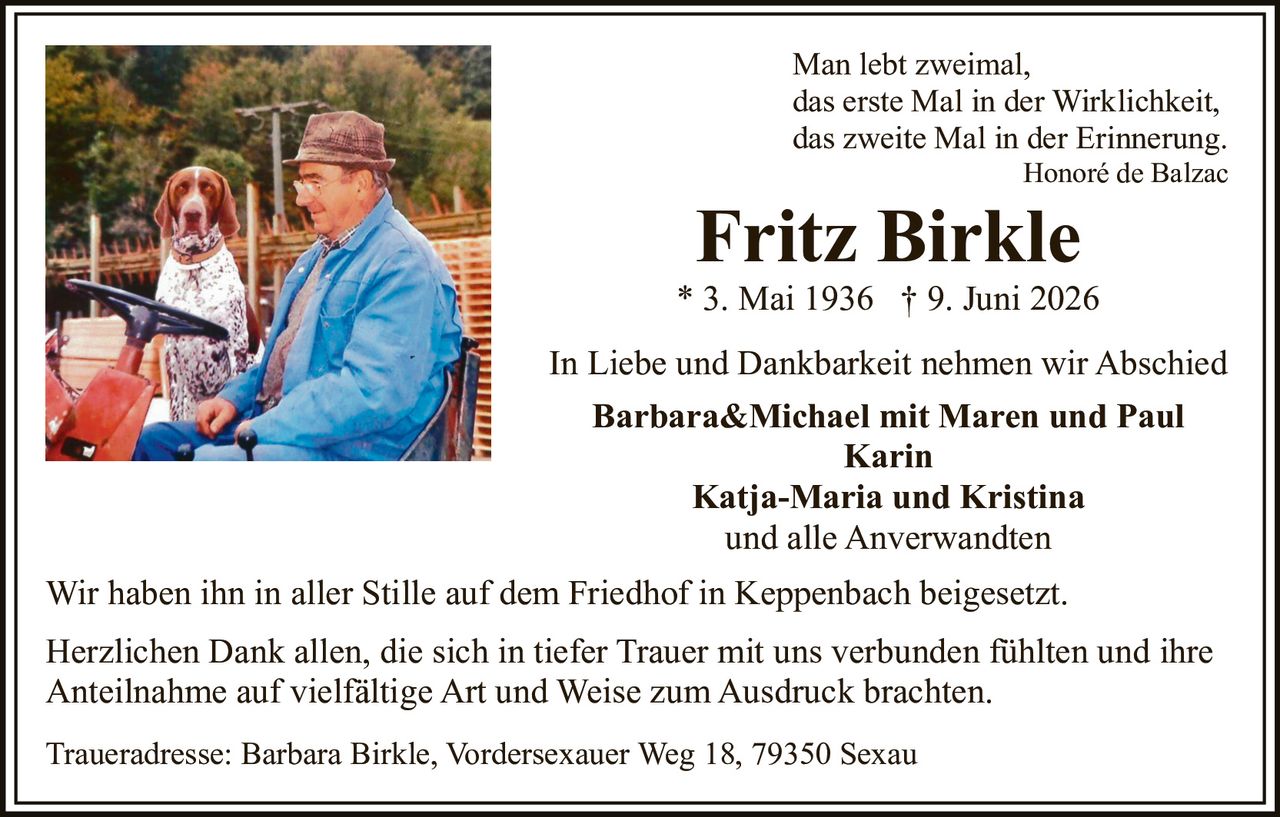 <p>In Liebe und Dankbarkeit nehmen wir Abschied</p>

<p><strong>Fritz Birkle</strong><br>
* 3. Mai 1936 † 9. Juni 2026</p>

<p>Man lebt zweimal,<br>
das erste Mal in der Wirklichkeit,<br>
das zweite Mal in der Erinnerung.<br>
<i>Honoré de Balzac</i></p>

<p><strong>Barbara&Michael mit Maren und Paul<br>
Karin<br>
Katja-Maria und Kristina<br>
und alle Anverwandten</strong></p>

<p>Traueradresse: Barbara Birkle, Vordersexauer Weg 18, 79350 Sexau</p>

<p>Wir haben ihn in aller Stille auf dem Friedhof in Keppenbach beigesetzt.</p>

<p>Herzlichen Dank allen, die sich in tiefer Trauer mit uns verbunden fühlten und ihre Anteilnahme auf vielfältige Art und Weise zum Ausdruck brachten.</p>