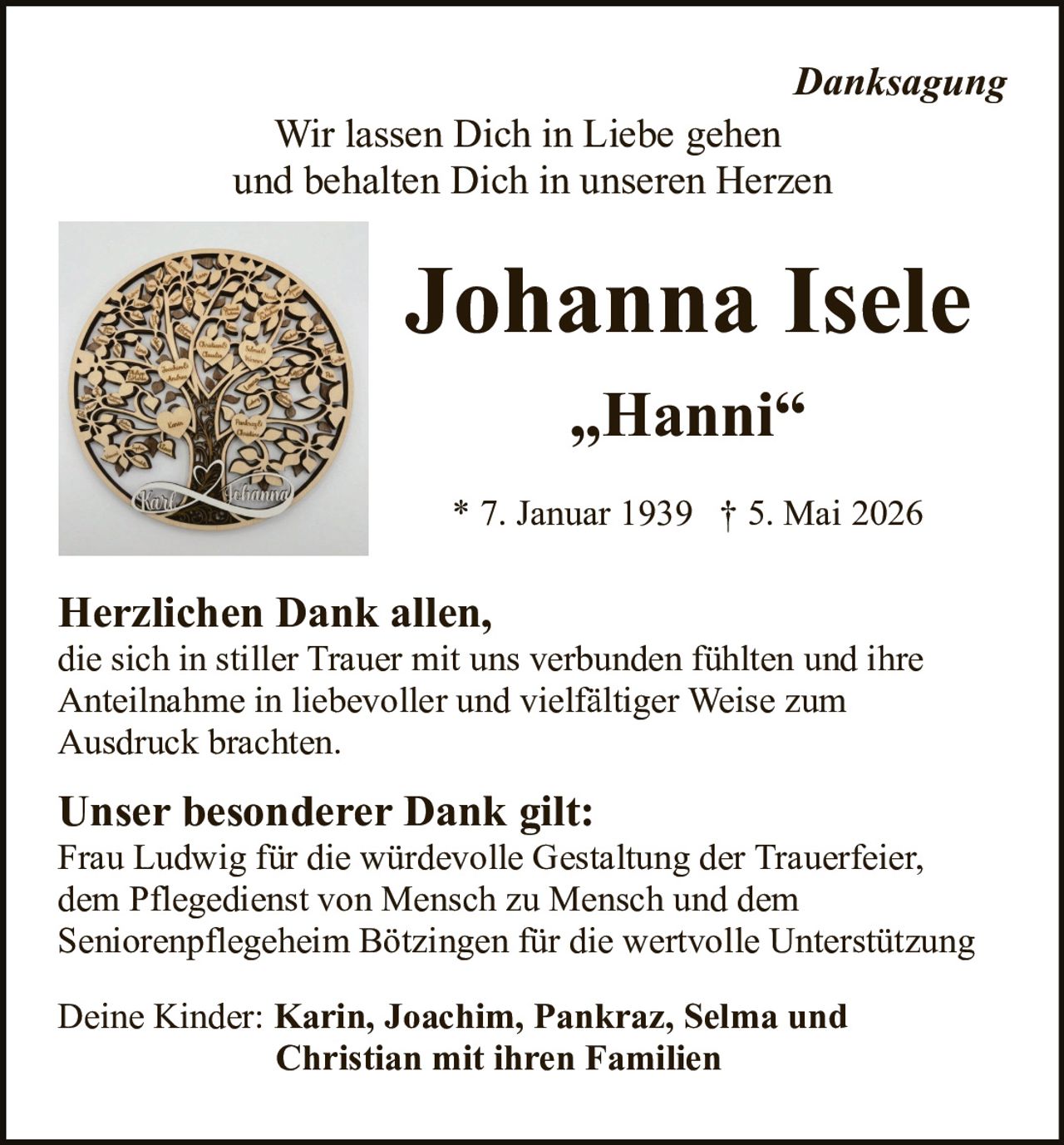 <p><em>Danksagung</em></p><p>Wir lassen Dich in Liebe gehen<br>und behalten Dich in unseren Herzen</p><h1>Johanna Isele</h1><p>„Hanni“</p><p>* 7. Januar 1939 † 5. Mai 2026</p><p><strong>Herzlichen Dank allen,</strong><br>die sich in stiller Trauer mit uns verbunden fühlten und ihre<br>Anteilnahme in liebevoller und vielfältiger Weise zum<br>Ausdruck brachten.</p><p><strong>Unser besonderer Dank gilt:</strong><br>Frau Ludwig für die würdevolle Gestaltung der Trauerfeier,<br>dem Pflegedienst von Mensch zu Mensch und dem<br>Seniorenpflegeheim Bötzingen für die wertvolle Unterstützung</p><p>Deine Kinder: <strong>Karin, Joachim, Pankraz, Selma und<br>Christian mit ihren Familien</strong></p>