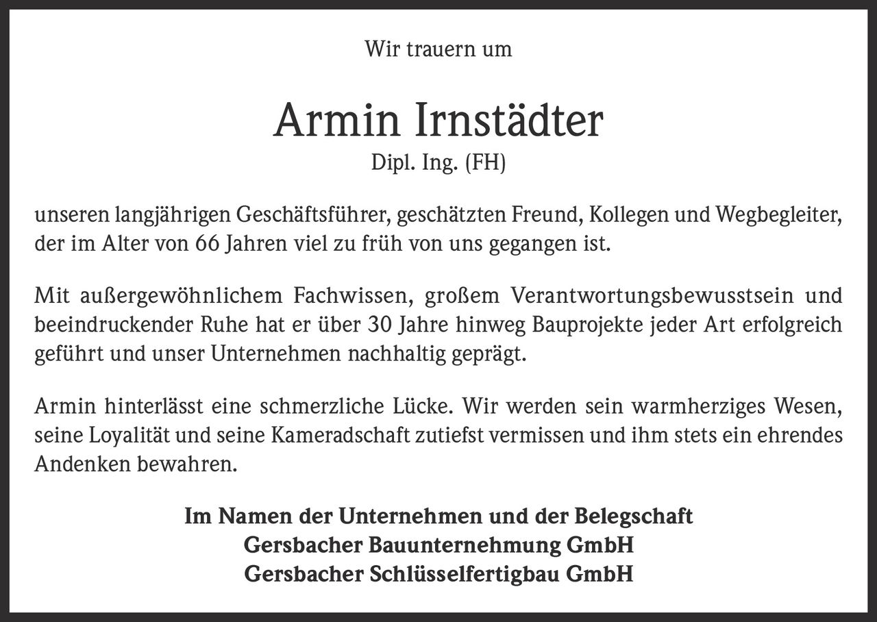 <p>Wir trauern um</p>
<p><strong>Armin Irnstädter</strong></p>
<p>Dipl. Ing. (FH)</p>
<p>unseren langjährigen Geschäftsführer, geschätzten Freund, Kollegen und Wegbegleiter, der im Alter von 66 Jahren viel zu früh von uns gegangen ist.</p>
<p>Mit außergewöhnlichem Fachwissen, großem Verantwortungsbewusstsein und beeindruckender Ruhe hat er über 30 Jahre hinweg Bauprojekte jeder Art erfolgreich geführt und unser Unternehmen nachhaltig geprägt.</p>
<p>Armin hinterlässt eine schmerzliche Lücke. Wir werden sein warmherziges Wesen, seine Loyalität und seine Kameradschaft zutiefst vermissen und ihm stets ein ehrendes Andenken bewahren.</p>
<p>Im Namen der Unternehmen und der Belegschaft<br>Gersbacher Bauunternehmung GmbH<br>Gersbacher Schlüsselfertigbau GmbH</p>