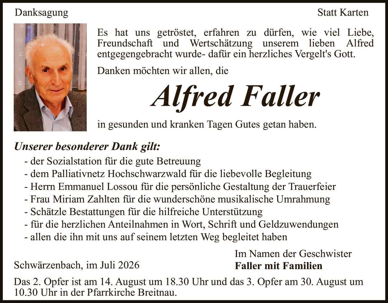 <p><strong>Danksagung Statt Karten</strong></p>

<p>Es hat uns getröstet, erfahren zu dürfen, wie viel Liebe, Freundschaft und Wertschätzung unserem lieben Alfred entgegengebracht wurde- dafür ein herzliches Vergelt's Gott.</p>

<p>Danken möchten wir allen, die <strong>Alfred Faller</strong> in gesunden und kranken Tagen Gutes getan haben.</p>

<p><strong>Unserer besonderer Dank gilt:</strong></p>

<p>- der Sozialstation für die gute Betreuung<br>
- dem Palliativnetz Hochschwarzwald für die liebevolle Begleitung<br>
- Herrn Emmanuel Lossou für die persönliche Gestaltung der Trauerfeier<br>
- Frau Miriam Zahlten für die wunderschöne musikalische Umrahmung<br>
- Schätzle Bestattungen für die hilfreiche Unterstützung<br>
- für die herzlichen Anteilnahmen in Wort, Schrift und Geldzuwendungen<br>
- allen die ihn mit uns auf seinem letzten Weg begleitet haben</p>

<p>Schwärzenbach, im Juli 2026<br>
Im Namen der Geschwister<br>
<strong>Faller mit Familien</strong></p>

<p>Das 2. Opfer ist am 14. August um 18.30 Uhr und das 3. Opfer am 30. August um 10.30 Uhr in der Pfarrkirche Breitnau.</p>