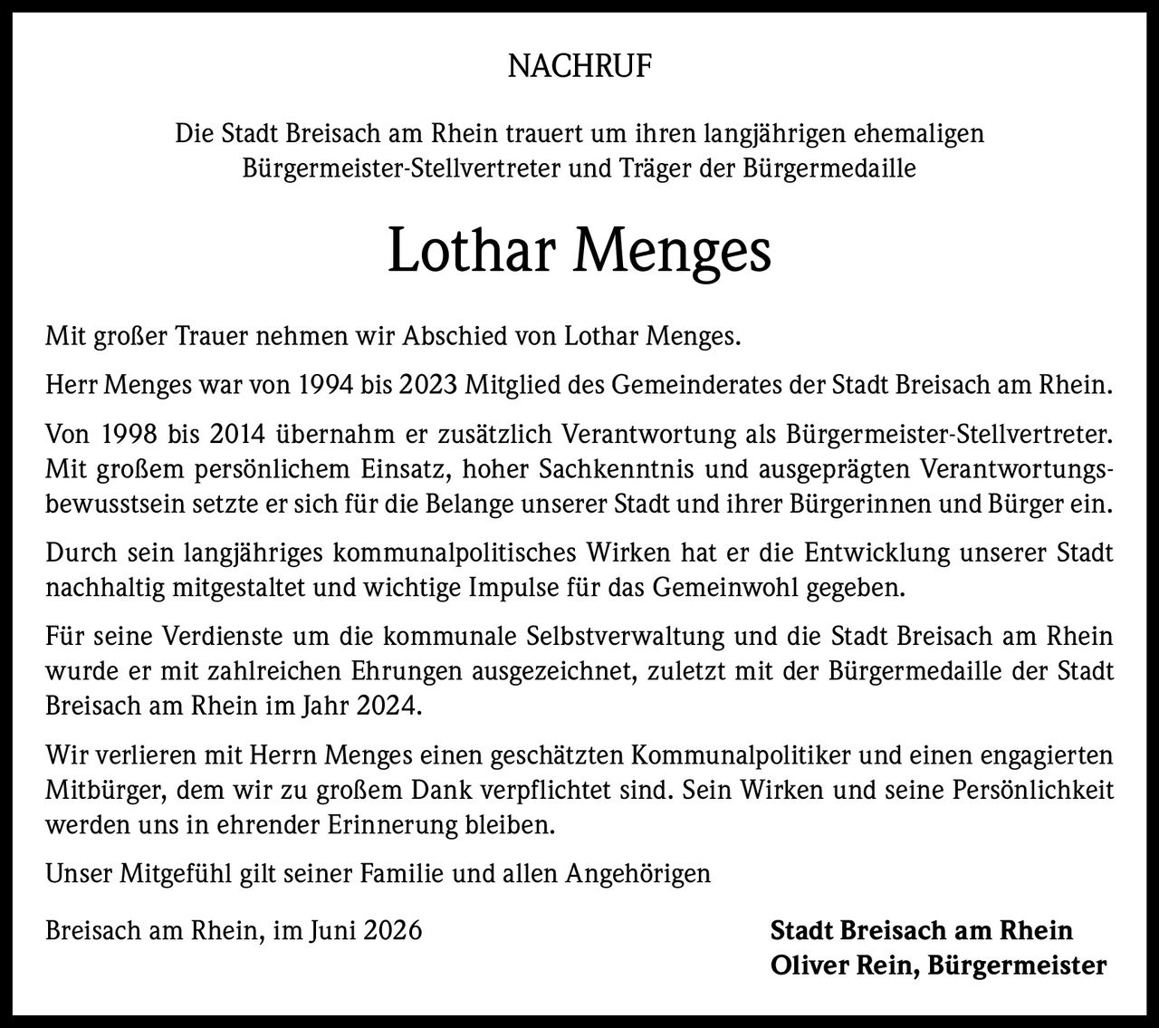 <p><strong>NACHRUF</strong></p>

<p>Die Stadt Breisach am Rhein trauert um ihren langjährigen ehemaligen Bürgermeister-Stellvertreter und Träger der Bürgermedaille</p>

<p><strong>Lothar Menges</strong></p>

<p>Mit großer Trauer nehmen wir Abschied von Lothar Menges.</p>

<p>Herr Menges war von 1994 bis 2023 Mitglied des Gemeinderates der Stadt Breisach am Rhein.</p>

<p>Von 1998 bis 2014 übernahm er zusätzlich Verantwortung als Bürgermeister-Stellvertreter. Mit großem persönlichem Einsatz, hoher Sachkenntnis und ausgeprägten Verantwortungsbewusstsein setzte er sich für die Belange unserer Stadt und ihrer Bürgerinnen und Bürger ein.</p>

<p>Durch sein langjähriges kommunalpolitisches Wirken hat er die Entwicklung unserer Stadt nachhaltig mitgestaltet und wichtige Impulse für das Gemeinwohl gegeben.</p>

<p>Für seine Verdienste um die kommunale Selbstverwaltung und die Stadt Breisach am Rhein wurde er mit zahlreichen Ehrungen ausgezeichnet, zuletzt mit der Bürgermedaille der Stadt Breisach am Rhein im Jahr 2024.</p>

<p>Wir verlieren mit Herrn Menges einen geschätzten Kommunalpolitiker und einen engagierten Mitbürger, dem wir zu großem Dank verpflichtet sind. Sein Wirken und seine Persönlichkeit werden uns in ehrender Erinnerung bleiben.</p>

<p>Unser Mitgefühl gilt seiner Familie und allen Angehörigen</p>

<p>Breisach am Rhein, im Juni 2026 <strong>Stadt Breisach am Rhein<br>Oliver Rein, Bürgermeister</strong></p>