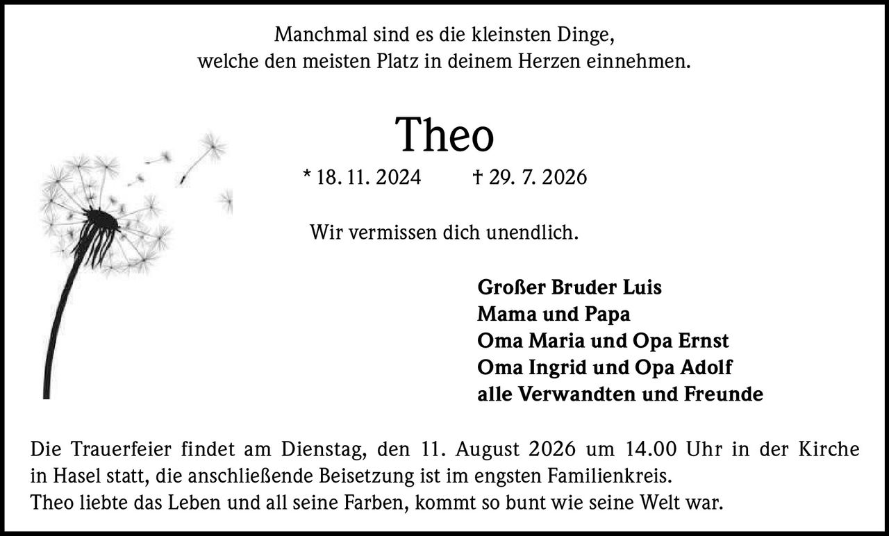 <p>Manchmal sind es die kleinsten Dinge, welche den meisten Platz in deinem Herzen einnehmen.</p>

<p><strong>Theo</strong><br>
* 18. 11. 2024    † 29. 7. 2026</p>

<p>Wir vermissen dich unendlich.</p>

<p><strong>Großer Bruder Luis</strong><br>
<strong>Mama und Papa</strong><br>
<strong>Oma Maria und Opa Ernst</strong><br>
<strong>Oma Ingrid und Opa Adolf</strong><br>
<strong>alle Verwandten und Freunde</strong></p>

<p>Die Trauerfeier findet am Dienstag, den 11. August 2026 um 14.00 Uhr in der Kirche in Hasel statt, die anschließende Beisetzung ist im engsten Familienkreis.</p>

<p>Theo liebte das Leben und all seine Farben, kommt so bunt wie seine Welt war.</p>