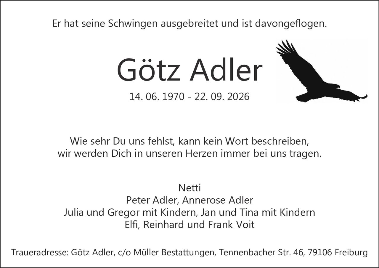 <p>Er hat seine Schwingen ausgebreitet und ist davongeflogen.</p><p>Wie sehr Du uns fehlst, kann kein Wort beschreiben,<br>wir werden Dich in unseren Herzen immer bei uns tragen.</p><p>Netti<br>Peter Adler, Annerose Adler<br>Julia und Gregor mit Kindern, Jan und Tina mit Kindern<br>Elfi, Reinhard und Frank Voit</p><p>Traueradresse: Götz Adler, c/o Müller Bestattungen, Tennenbacher Str. 46, 79106 Freiburg</p>