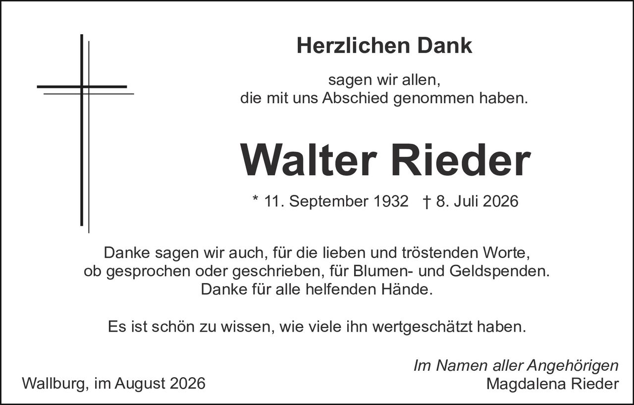 <p><strong>Herzlichen Dank</strong></p><p>sagen wir allen,<br>die mit uns Abschied genommen haben.</p><p><strong>Walter Rieder</strong></p><p>* 11. September 1932  † 8. Juli 2026</p><p>Danke sagen wir auch, für die lieben und tröstenden Worte, ob gesprochen oder geschrieben, für Blumen- und Geldspenden. Danke für alle helfenden Hände.</p><p>Es ist schön zu wissen, wie viele ihn wertgeschätzt haben.</p><p><i>Im Namen aller Angehörigen</i><br>Magdalena Rieder</p><p>Wallburg, im August 2026</p>