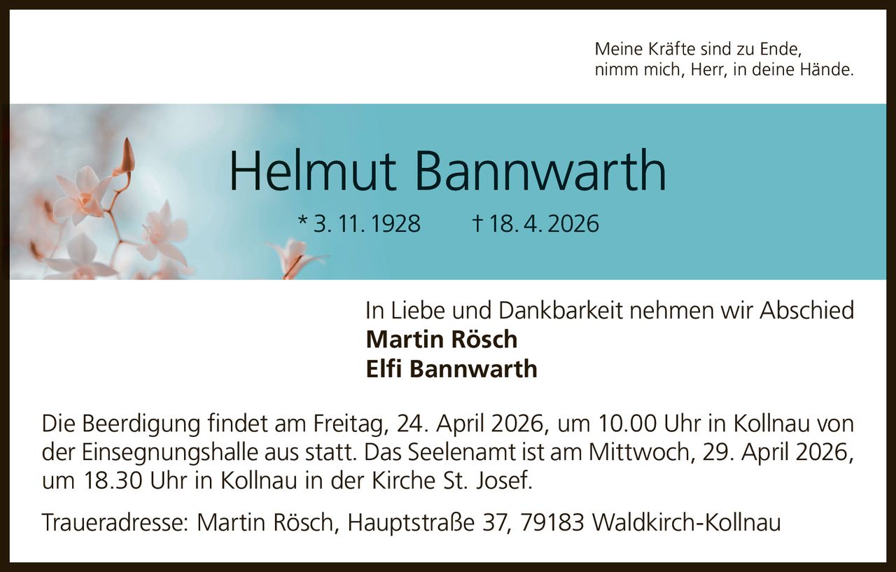 Meine Kräfte sind zu Ende,
nimm mich, Herr, in deine Hände.

Helmut Bannwarth
* 3. 11. 1928   † 18. 4. 2026
In Liebe und Dankbarkeit nehmen wir Abschied
Martin Rösch
Elfi Bannwarth
Die Beerdigung findet am Freitag, 24. April 2026, um 10.00 Uhr in Kollnau von
der Einsegnungshalle aus statt. Das Seelenamt ist am Mittwoch, 29. April 2026,
um 18.30 Uhr in Kollnau in der Kirche St. Josef.
Traueradresse: Martin Rösch, Hauptstraße 37, 79183 Waldkirch-Kollnau