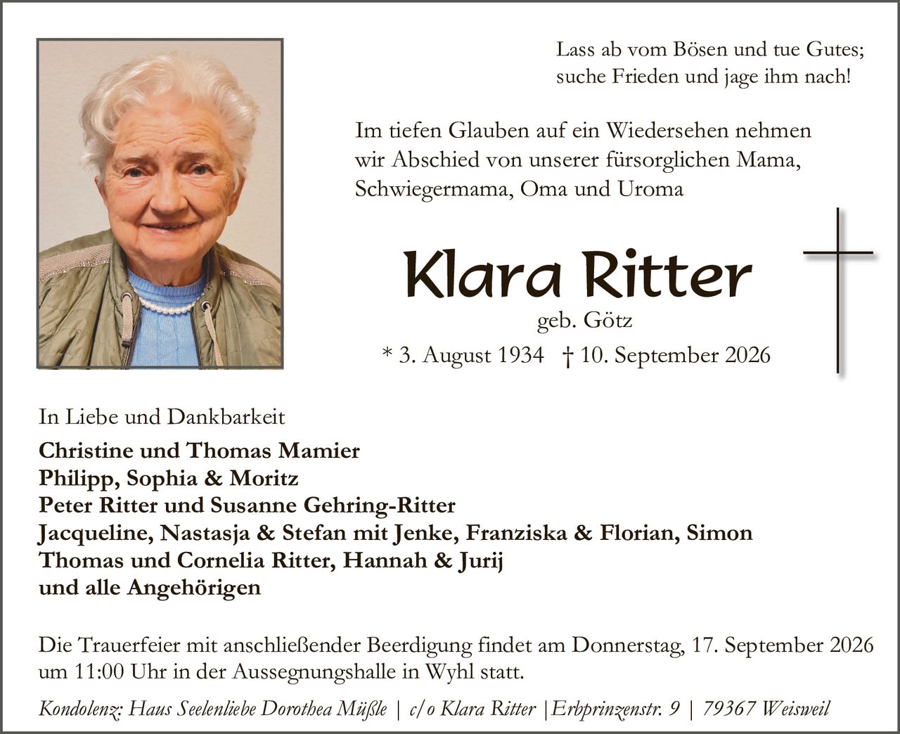 <p>Lass ab vom Bösen und tue Gutes; suche Frieden und jage ihm nach!</p>

<p>Im tiefen Glauben auf ein Wiedersehen nehmen wir Abschied von unserer fürsorglichen Mama, Schwiegermama, Oma und Uroma</p>

<p><strong>Klara Ritter</strong><br/>geb. Götz<br/>* 3. August 1934 † 10. September 2026</p>

<p>In Liebe und Dankbarkeit<br/><strong>Christine und Thomas Mamier<br/>Philipp, Sophia & Moritz<br/>Peter Ritter und Susanne Gehring-Ritter<br/>Jacqueline, Nastasja & Stefan mit Jenke, Franziska & Florian, Simon Thomas und Cornelia Ritter, Hannah & Jurij<br/>und alle Angehörigen</strong></p>

<p>Die Trauerfeier mit anschließender Beerdigung findet am Donnerstag, 17. September 2026 um 11:00 Uhr in der Aussegnungshalle in Wyhl statt.</p>

<p><i>Kondolenz: Hans Seelenliebe Dorothea Mäßle | c/o Klara Ritter | Erlprinzenstr. 9 | 79367 Weißweil</i></p>