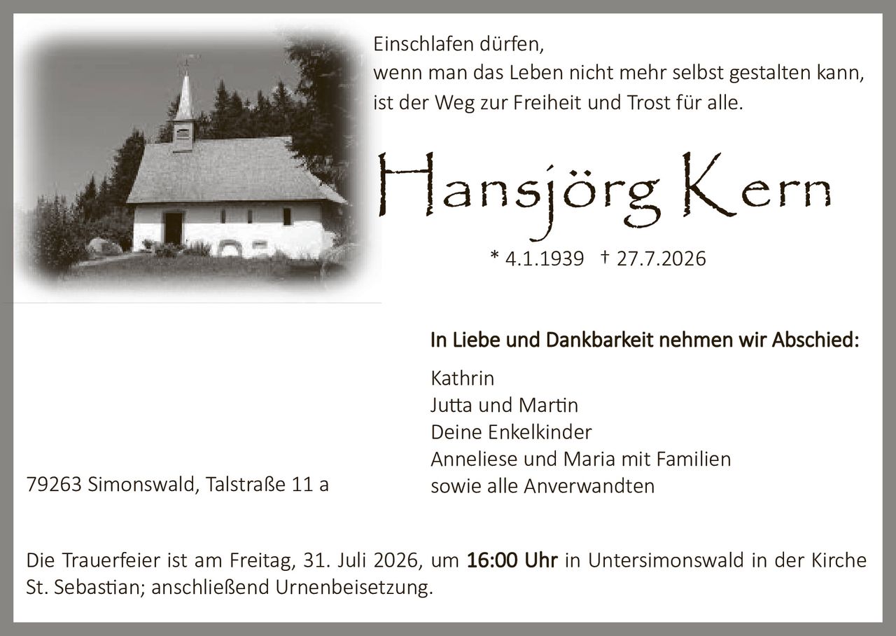 <p><strong>Hansjörg Kern</strong><br>* 4.1.1939 † 27.7.2026</p><p>In Liebe und Dankbarkeit nehmen wir Abschied:</p><p>Kathrin<br>Jutta und Martin<br>Deine Enkelkinder<br>Anneliese und Maria mit Familien<br>sowie alle Anverwandten</p><p>Einschlafen dürfen,<br>wenn man das Leben nicht mehr selbst gestalten kann,<br>ist der Weg zur Freiheit und Trost für alle.</p><p>Die Trauerfeier ist am Freitag, 31. Juli 2026, um <strong>16:00 Uhr</strong> in Untersimonswald in der Kirche St. Sebastian; anschließend Urnenbeisetzung.</p><p>79263 Simonswald, Talstraße 11 a</p>