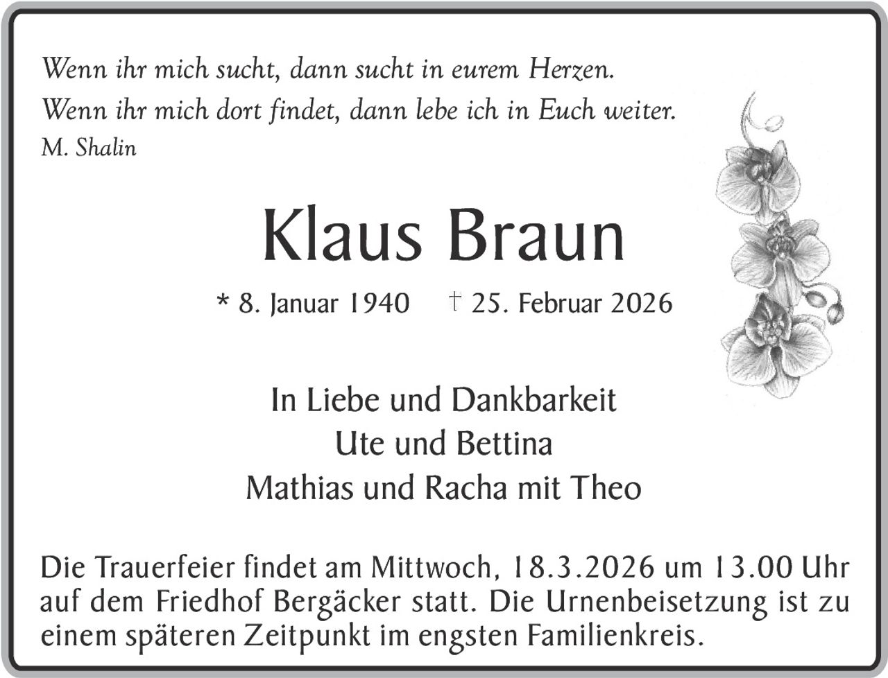 Wenn ihr mich sucht, dann sucht in eurem Herzen.
Wenn ihr mich dort findet, dann lebe ich in Euch weiter.
M. Shalin

Klaus Braun
* 8. Januar 1940

25. Februar 2026

In Liebe und Dankbarkeit
Ute und Bettina
Mathias und Racha mit Theo
Die Trauerfeier findet am Mittwoch, 18.3.2026 um 13.00 Uhr
auf dem Friedhof Bergäcker statt. Die Urnenbeisetzung ist zu
einem späteren Zeitpunkt im engsten Familienkreis.