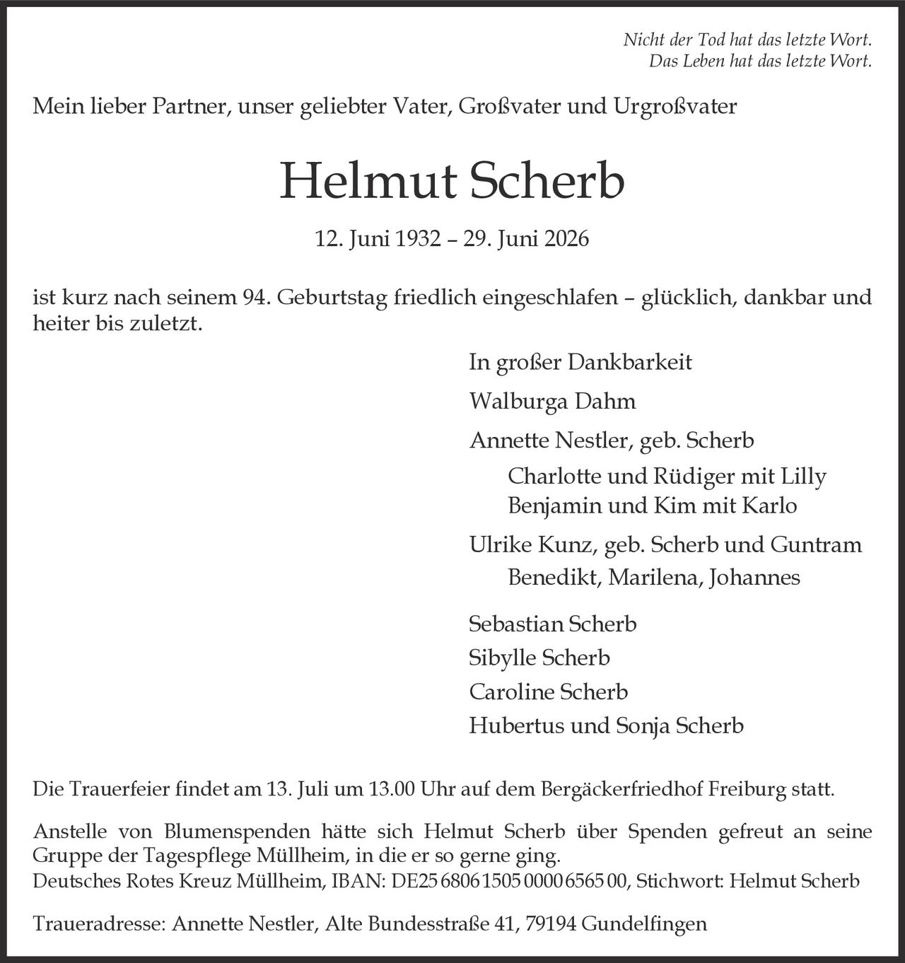 <p><i>Nicht der Tod hat das letzte Wort.<br>Das Leben hat das letzte Wort.</i></p>

<p>Mein lieber Partner, unser geliebter Vater, Großvater und Urgroßvater</p>

<p><strong>Helmut Scherb</strong></p>

<p>12. Juni 1932 – 29. Juni 2026</p>

<p>ist kurz nach seinem 94. Geburtstag friedlich eingeschlafen – glücklich, dankbar und heiter bis zuletzt.</p>

<p>In großer Dankbarkeit</p>

<p>Walburga Dahm<br>
Annette Nestler, geb. Scherb<br>
Charlotte und Rüdiger mit Lilly<br>
Benjamin und Kim mit Karlo<br>
Ulrike Kunz, geb. Scherb und Guntram<br>
Benedikt, Marilena, Johannes<br>
Sebastian Scherb<br>
Sibylle Scherb<br>
Caroline Scherb<br>
Hubertus und Sonja Scherb</p>

<p>Die Trauerfeier findet am 13. Juli um 13.00 Uhr auf dem Bergäckerfriedhof Freiburg statt.</p>

<p>Anstelle von Blumenspenden hätte sich Helmut Scherb über Spenden gefreut an seine Gruppe der Tagespflege Müllheim, in die er so gerne ging.<br>
Deutsches Rotes Kreuz Müllheim, IBAN: DE25 6806 1505 0000 6565 00, Stichwort: Helmut Scherb</p>

<p>Traueradresse: Annette Nestler, Alte Bundesstraße 41, 79194 Gundelfingen</p>