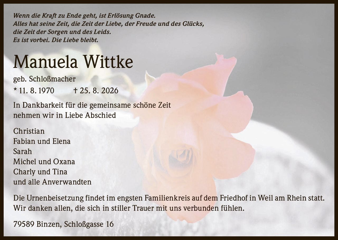 <p><i>Wenn die Kraft zu Ende geht, ist Erlösung Gnade.
Alles hat seine Zeit, die Zeit der Liebe, der Freude und des Glücks,
die Zeit der Sorgen und des Leids.
Es ist vorbei. Die Liebe bleibt.</i></p>

<p><strong>Manuela Wittke</strong><br>
geb. Schloßmacher<br>
* 11. 8. 1970 † 25. 8. 2026</p>

<p>In Dankbarkeit für die gemeinsame schöne Zeit
nehmen wir in Liebe Abschied</p>

<p>Christian<br>
Fabian und Elena<br>
Sarah<br>
Michel und Oxana<br>
Charly und Tina<br>
und alle Anverwandten</p>

<p>Die Urnenbeisetzung findet im engsten Familienkreis auf dem Friedhof in Weil am Rhein statt.
Wir danken allen, die sich in stiller Trauer mit uns verbunden fühlen.</p>

<p>79589 Binzen, Schloßgasse 16</p>