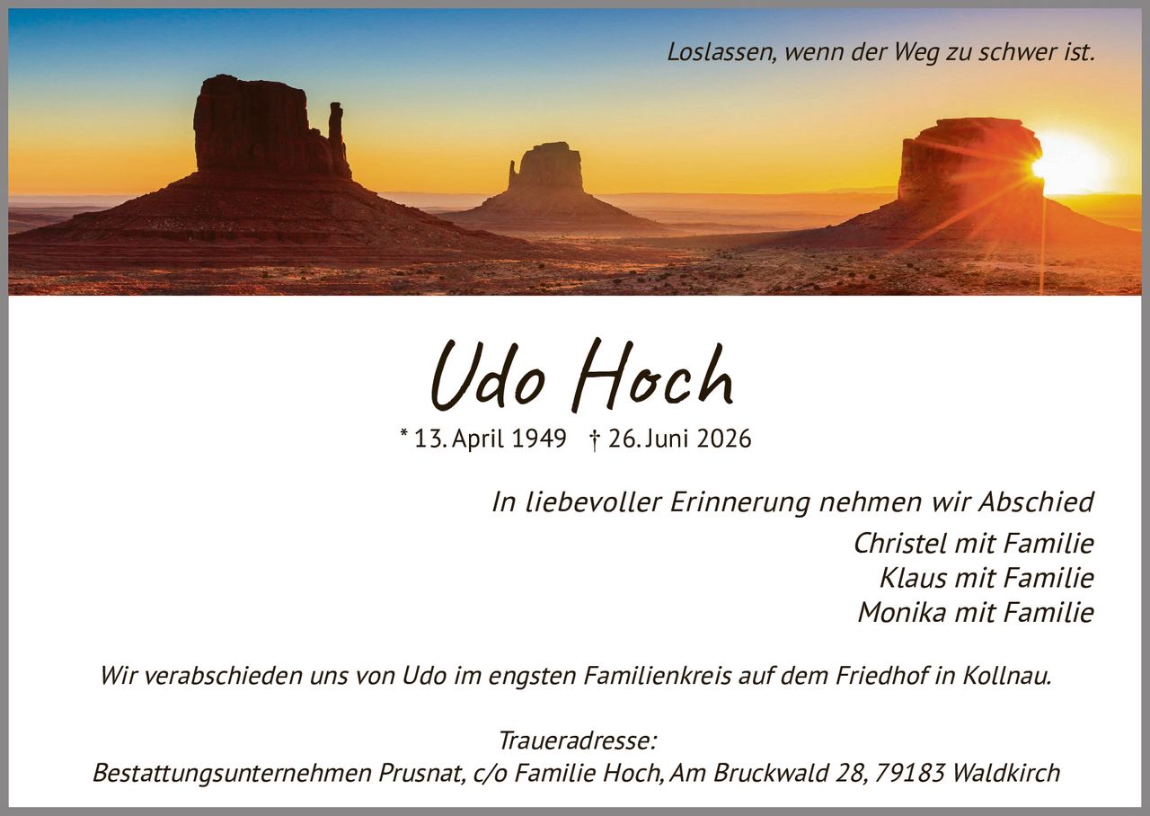 <p><i>Loslassen, wenn der Weg zu schwer ist.</i></p>

<p><strong>Udo Hoch</strong><br/>
* 13. April 1949 † 26. Juni 2026</p>

<p><i>In liebevoller Erinnerung nehmen wir Abschied</i></p>

<p>Christel mit Familie<br/>
Klaus mit Familie<br/>
Monika mit Familie</p>

<p>Wir verabschieden uns von Udo im engsten Familienkreis auf dem Friedhof in Kollnau.</p>

<p><i>Traueradresse:</i><br/>
Bestattungsunternehmen Prusnat, c/o Familie Hoch, Am Bruckwald 28, 79183 Waldkirch</p>