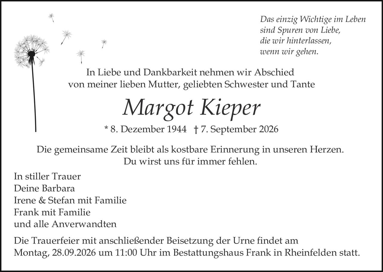 <p><i>Das einzig Wichtige im Leben sind Spuren von Liebe, die wir hinterlassen, wenn wir gehen.</i></p>

<p>In Liebe und Dankbarkeit nehmen wir Abschied von meiner lieben Mutter, geliebten Schwester und Tante</p>

<p><strong>Margot Kieper</strong></p>

<p>* 8. Dezember 1944  † 7. September 2026</p>

<p>Die gemeinsame Zeit bleibt als kostbare Erinnerung in unseren Herzen. Du wirst uns für immer fehlen.</p>

<p>In stiller Trauer<br/>
Deine Barbara<br/>
Irene &amp; Stefan mit Familie<br/>
Frank mit Familie<br/>
und alle Anverwandten</p>

<p>Die Trauerfeier mit anschließender Beisetzung der Urne findet am Montag, 28.09.2026 um 11:00 Uhr im Bestattungshaus Frank in Rheinfelden statt.</p>