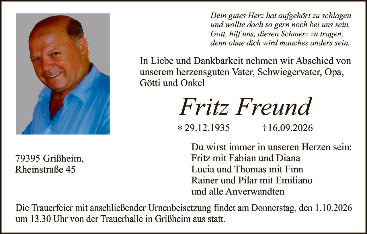 <p><i>Dein gutes Herz hat aufgehört zu schlagen und wollte doch so gern noch bei uns sein, Gott, hilf uns, diesen Schmerz zu tragen, denn ohne dich wird manches anders sein.</i></p>

<p>In Liebe und Dankbarkeit nehmen wir Abschied von unserem herzensguten Vater, Schwiegervater, Opa, Götti und Onkel</p>

<p><strong>Fritz Freund</strong><br/>
* 29.12.1935                    † 16.09.2026</p>

<p>Du wirst immer in unseren Herzen sein:<br/>
Fritz mit Fabian und Diana<br/>
Lucia und Thomas mit Finn<br/>
Rainer und Pilar mit Emiliano<br/>
und alle Anverwandten</p>

<p>Die Trauerfeier mit anschließender Urnenbeisetzung findet am Donnerstag, den 1.10.2026 um 13.30 Uhr von der Trauerhalle in Grißheim aus statt.</p>

<p>79395 Grißheim,<br/>
Rheinstraße 45</p>