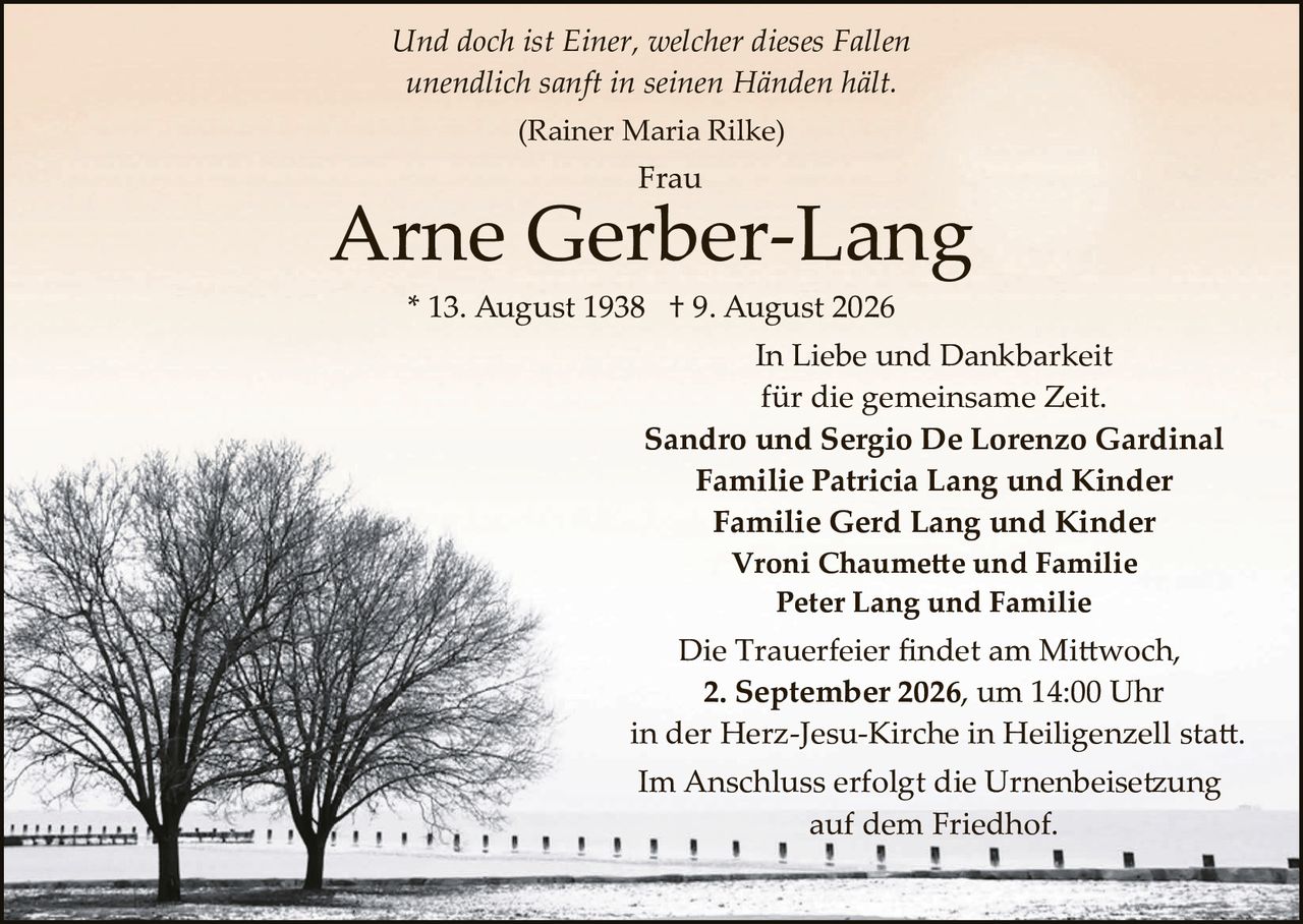 <p><i>Und doch ist Einer, welcher dieses Fallen<br>unendlich sanft in seinen Händen hält.</i><br>(Rainer Maria Rilke)</p><p><strong>Frau</strong></p><p><strong>Arne Gerber-Lang</strong></p><p>* 13. August 1938  † 9. August 2026</p><p>In Liebe und Dankbarkeit<br>für die gemeinsame Zeit.</p><p><strong>Sandro und Sergio De Lorenzo Gardinal<br>Familie Patricia Lang und Kinder<br>Familie Gerd Lang und Kinder<br>Vroni Chaumette und Familie<br>Peter Lang und Familie</strong></p><p>Die Trauerfeier findet am Mittwoch,<br><strong>2. September 2026, um 14:00 Uhr</strong><br>in der Herz-Jesu-Kirche in Heiligenzell statt.</p><p>Im Anschluss erfolgt die Urnenbeisetzung<br>auf dem Friedhof.</p>