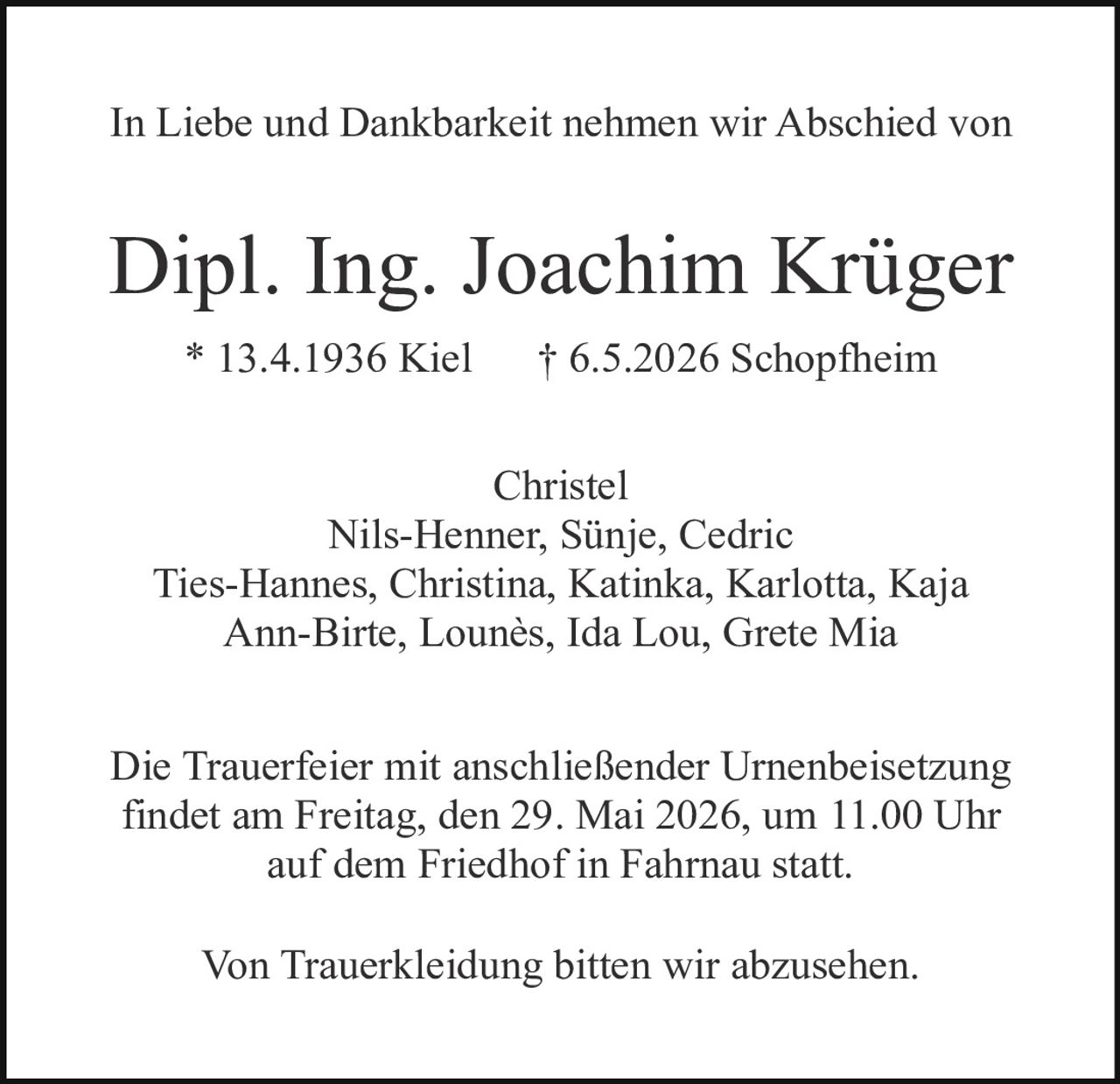 <p>In Liebe und Dankbarkeit nehmen wir Abschied von</p><p><strong>Dipl. Ing. Joachim Krüger</strong><br>* 13.4.1936 Kiel † 6.5.2026 Schopfheim</p><p>Christel<br>Nils-Henner, Sünje, Cedric<br>Ties-Hannes, Christina, Katinka, Karlotta, Kaja<br>Ann-Birte, Lounès, Ida Lou, Grete Mia</p><p>Die Trauerfeier mit anschließender Urnenbeisetzung<br>findet am Freitag, den 29. Mai 2026, um 11.00 Uhr<br>auf dem Friedhof in Fahrnau statt.</p><p>Von Trauerkleidung bitten wir abzusehen.</p>
