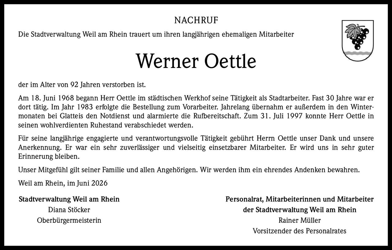 <p>Die Stadtverwaltung Weil am Rhein trauert um ihren langjährigen ehemaligen Mitarbeiter Werner Oettle der im Alter von 92 Jahren verstorben ist.</p>

<p>Am 18. Juni 1968 begann Herr Oettle im städtischen Werkhof seine Tätigkeit als Stadtarbeiter. Fast 30 Jahre war er dort tätig. Im Jahr 1983 erfolgte die Bestellung zum Vorarbeiter. Jahrelang übernahm er außerdem in den Wintermonaten bei Glatteis den Notdienst und alarmierte die Rufbereitschaft. Zum 31. Juli 1997 konnte Herr Oettle in seinen wohlverdienten Ruhestand verabschiedet werden.</p>

<p>Für seine langjährige engagierte und verantwortungsvolle Tätigkeit gebührt Herrn Oettle unser Dank und unsere Anerkennung. Er war ein sehr zuverlässiger und vielseitig einsetzbarer Mitarbeiter. Er wird uns in sehr guter Erinnerung bleiben.</p>

<p>Unser Mitgefühl gilt seiner Familie und allen Angehörigen. Wir werden ihm ein ehrendes Andenken bewahren.</p>

<p>Weil am Rhein, im Juni 2026</p>

<p><strong>Stadtverwaltung Weil am Rhein</strong><br/>Diana Stöcker<br/>Oberbürgermeisterin</p>

<p><strong>Personalrat, Mitarbeiterinnen und Mitarbeiter der Stadtverwaltung Weil am Rhein</strong><br/>Rainer Müller<br/>Vorsitzender des Personalrates</p>