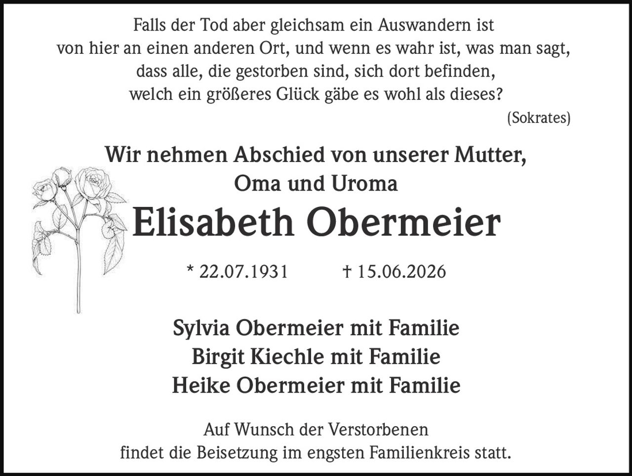 <p>Falls der Tod aber gleichsam ein Auswandern ist von hier an einen anderen Ort, und wenn es wahr ist, was man sagt, dass alle, die gestorben sind, sich dort befinden, welch ein größeres Glück gäbe es wohl als dieses? (Sokrates)</p>

<p><strong>Wir nehmen Abschied von unserer Mutter, Oma und Uroma</strong></p>

<p><strong>Elisabeth Obermeier</strong></p>

<p>* 22.07.1931 † 15.06.2026</p>

<p>Sylvia Obermeier mit Familie<br/>
Birgit Kiechle mit Familie<br/>
Heike Obermeier mit Familie</p>

<p>Auf Wunsch der Verstorbenen findet die Beisetzung im engsten Familienkreis statt.</p>