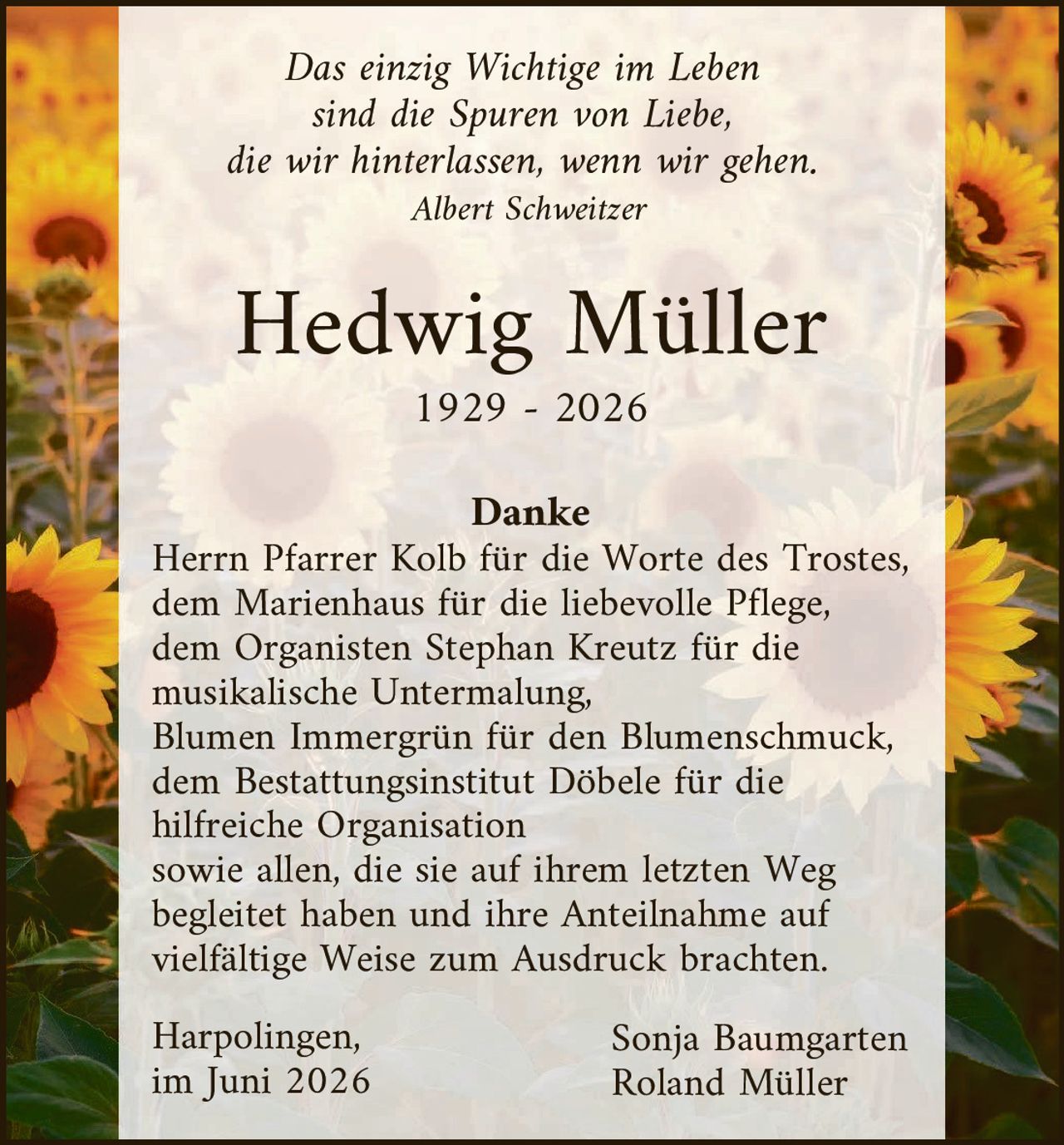<p><i>Das einzig Wichtige im Leben sind die Spuren von Liebe, die wir hinterlassen, wenn wir gehen.</i></p>
<p><i>Albert Schweitzer</i></p>
<p><strong>Hedwig Müller</strong><br>1929 - 2026</p>
<p><strong>Danke</strong></p>
<p>Herrn Pfarrer Kolb für die Worte des Trostes, dem Marienhaus für die liebevolle Pflege, dem Organisten Stephan Kreutz für die musikalische Untermalung, Blumen Immergrün für den Blumenschmuck, dem Bestattungsinstitut Döbele für die hilfreiche Organisation sowie allen, die sie auf ihrem letzten Weg begleitet haben und ihre Anteilnahme auf vielfältige Weise zum Ausdruck brachten.</p>
<p>Harpolingen, <strong>Sonja Baumgarten</strong><br>im Juni 2026 <strong>Roland Müller</strong></p>