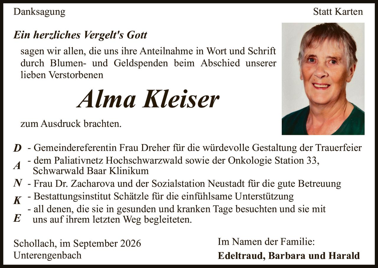 <p><strong>Danksagung Statt Karten</strong></p>
<p><i>Ein herzliches Vergelt's Gott</i></p>
<p>sagen wir allen, die uns ihre Anteilnahme in Wort und Schrift durch Blumen- und Geldspenden beim Abschied unserer lieben Verstorbenen</p>
<p><strong>Alma Kleiser</strong></p>
<p>zum Ausdruck brachten.</p>
<p><strong>D</strong> - Gemeinderereferentin Frau Dreher für die würdevolle Gestaltung der Trauerfeier</p>
<p><strong>A</strong> - dem Paliativnetz Hochschwarzwald sowie der Onkologie Station 33, Schwarzwald Baar Klinikum</p>
<p><strong>N</strong> - Frau Dr. Zacharova und der Sozialstation Neustadt für die gute Betreuung</p>
<p><strong>K</strong> - Bestattungsinstitut Schätzle für die einfühlsame Unterstützung</p>
<p><strong>E</strong> - all denen, die sie in gesunden und kranken Tage besuchten und sie mit uns auf ihrem letzten Weg begleiteten.</p>
<p>Schollach, im September 2026<br>Unterengenbach</p>
<p>Im Namen der Familie:<br><strong>Edeltraud, Barbara and Harald</strong></p>