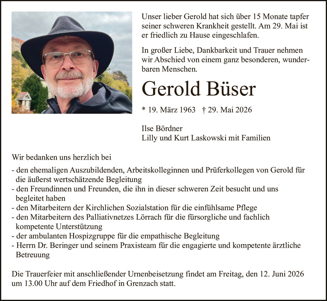 <p>Unser lieber Gerold hat sich über 15 Monate tapfer seiner schweren Krankheit gestellt. Am 29. Mai ist er friedlich zu Hause eingeschlafen.</p>

<p>In großer Liebe, Dankbarkeit und Trauer nehmen wir Abschied von einem ganz besonderen, wunderbaren Menschen.</p>

<p><strong>Gerold Büser</strong><br>* 19. März 1963  † 29. Mai 2026</p>

<p>Ilse Bördner<br>Lilly und Kurt Laskowski mit Familien</p>

<p>Wir bedanken uns herzlich bei</p>

<p>- den ehemaligen Auszubildenden, Arbeitskolleginnen und Prüferkollegen von Gerold für die äußerst wertschätzende Begleitung<br>
- den Freundinnen und Freunden, die ihn in dieser schweren Zeit besucht und uns begleitet haben<br>
- den Mitarbeitern der Kirchlichen Sozialstation für die einfühlsame Pflege<br>
- den Mitarbeitern des Palliativnetzes Lörrach für die fürsorgliche und fachlich kompetente Unterstützung<br>
- der ambulanten Hospizgruppe für die empathische Begleitung<br>
- Herrn Dr. Beringer und seinem Praxisteam für die engagierte und kompetente ärztliche Betreuung</p>

<p>Die Trauerfeier mit anschließender Urnenbeisetzung findet am Freitag, den 12. Juni 2026 um 13.00 Uhr auf dem Friedhof in Grenzach statt.</p>