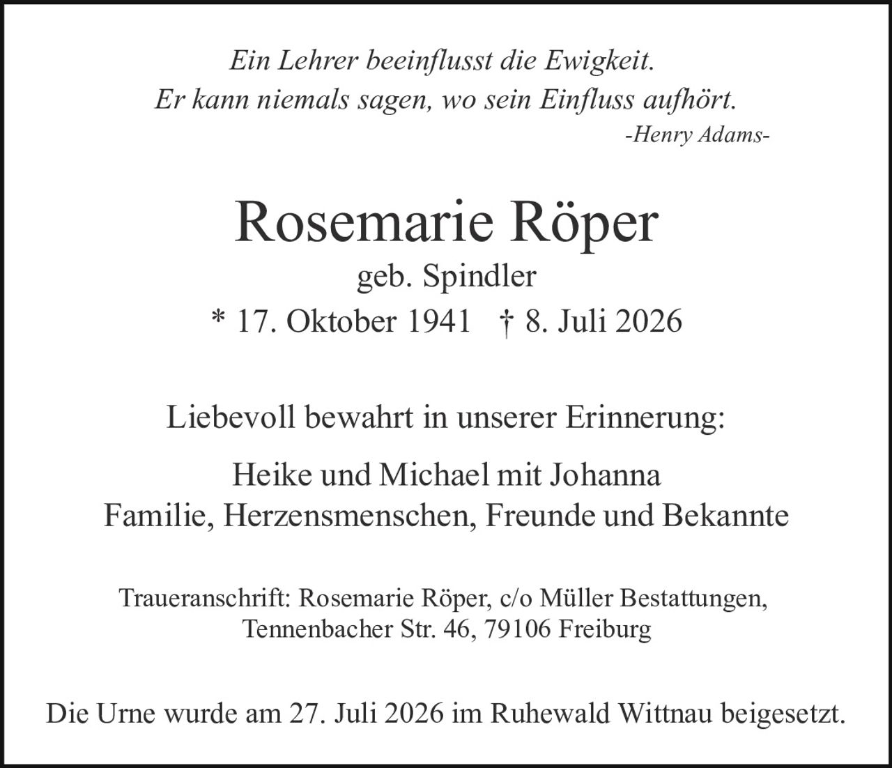 <p><i>Ein Lehrer beeinflusst die Ewigkeit.<br>Er kann niemals sagen, wo sein Einfluss aufhört.</i><br>-Henry Adams-</p>

<p><strong>Rosemarie Röper</strong><br>geb. Spindler<br>* 17. Oktober 1941 † 8. Juli 2026</p>

<p>Liebevoll bewahrt in unserer Erinnerung:</p>

<p>Heike und Michael mit Johanna<br>Familie, Herzensmenschen, Freunde und Bekannte</p>

<p>Traueranschrift: Rosemarie Röper, c/o Müller Bestattungen,<br>Tennenbacher Str. 46, 79106 Freiburg</p>

<p>Die Urne wurde am 27. Juli 2026 im Ruhewald Wittnau beigesetzt.</p>
