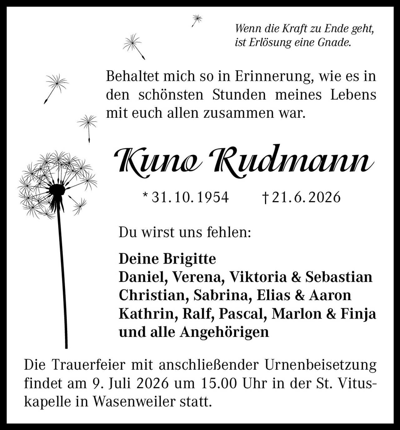 <p><i>Wenn die Kraft zu Ende geht,<br>ist Erlösung eine Gnade.</i></p><p>Behaltet mich so in Erinnerung, wie es in den schönsten Stunden meines Lebens mit euch allen zusammen war.</p><p><strong>Kuno Rudmann</strong><br>*31.10.1954 †21.6.2026</p><p>Du wirst uns fehlen:</p><p><strong>Deine Brigitte</strong><br>Daniel, Verena, Viktoria & Sebastian<br>Christian, Sabrina, Elias & Aaron<br>Kathrin, Ralf, Pascal, Marlon & Finja<br>und alle Angehörigen</p><p>Die Trauerfeier mit anschließender Urnenbeisetzung findet am 9. Juli 2026 um 15.00 Uhr in der St. Vituskapelle in Wasenweiler statt.</p>