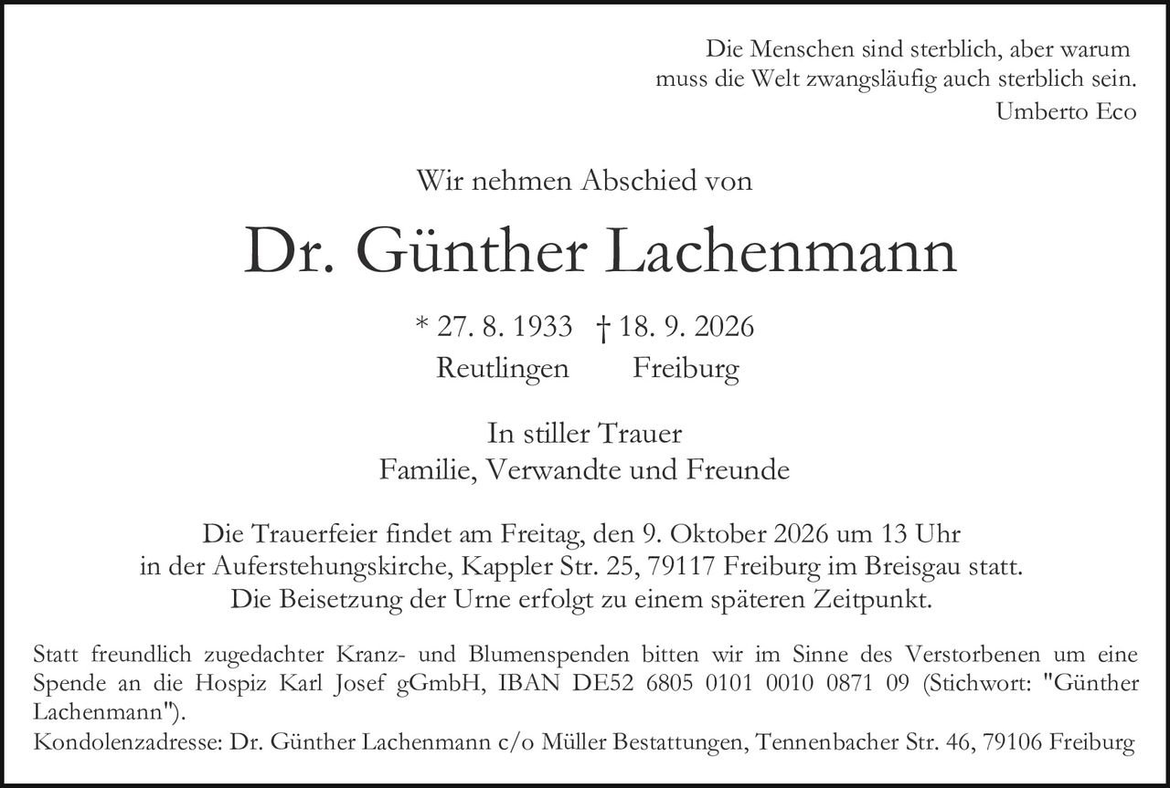 <p>Wir nehmen Abschied von</p>

<p><strong>Dr. Günther Lachenmann</strong></p>

<p>* 27. 8. 1933 † 18. 9. 2026<br>Reutlingen     Freiburg</p>

<p>In stiller Trauer<br>Familie, Verwandte und Freunde</p>

<p>Die Trauerfeier findet am Freitag, den 9. Oktober 2026 um 13 Uhr in der Auferstehungskirche, Kappler Str. 25, 79117 Freiburg im Breisgau statt. Die Beisetzung der Urne erfolgt zu einem späteren Zeitpunkt.</p>

<p><i>Die Menschen sind sterblich, aber warum muss die Welt zwangsläufig auch sterblich sein.<br>Umberto Eco</i></p>

<p>Statt freundlich zugedachter Kranz- und Blumenspenden bitten wir im Sinne des Verstorbenen um eine Spende an die Hospiz Karl Josef gGmbH, IBAN DE52 6805 0101 0010 0871 09 (Stichwort: "Günther Lachenmann").</p>

<p>Kondolenzadresse: Dr. Günther Lachenmann c/o Müller Bestattungen, Tennenbacher Str. 46, 79106 Freiburg</p>